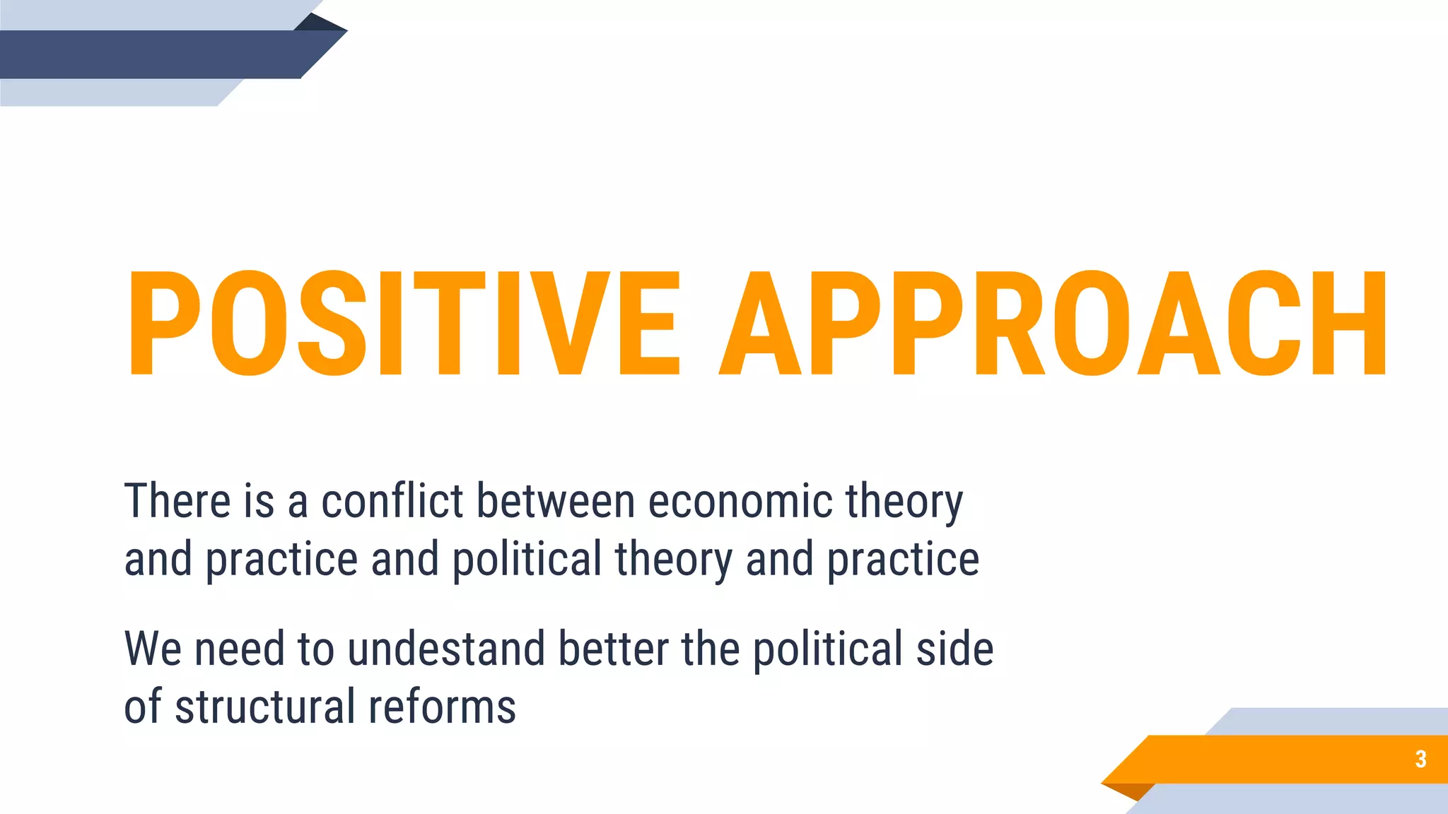 POSITIVE APPROACH
There is a conflict between economic theory
and practice and political theory and practice
We need to undestand better the political side
of structural reforms
3
 