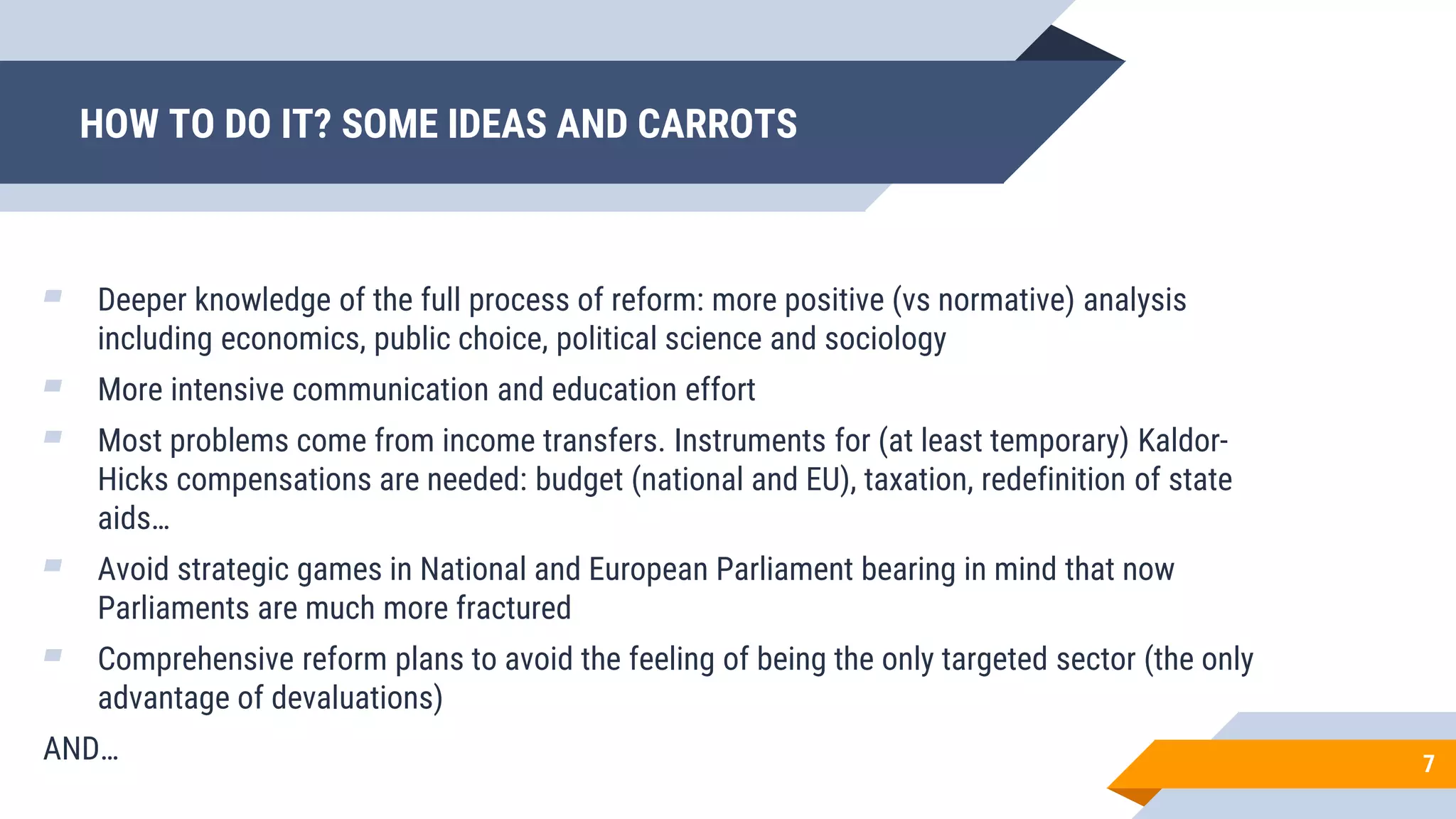 ▰ Deeper knowledge of the full process of reform: more positive (vs normative) analysis
including economics, public choice, political science and sociology
▰ More intensive communication and education effort
▰ Most problems come from income transfers. Instruments for (at least temporary) Kaldor-
Hicks compensations are needed: budget (national and EU), taxation, redefinition of state
aids…
▰ Avoid strategic games in National and European Parliament bearing in mind that now
Parliaments are much more fractured
▰ Comprehensive reform plans to avoid the feeling of being the only targeted sector (the only
advantage of devaluations)
AND…
HOW TO DO IT? SOME IDEAS AND CARROTS
7
 