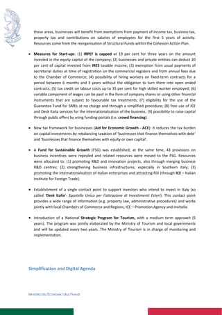 MINISTERO DELL’ECONOMIA E DELLE FINANZE
these areas, businesses will benefit from exemptions from payment of income tax, business tax,
property tax and contributions on salaries of employees for the first 5 years of activity.
Resources come from the reorganisation of Structural Funds within the Cohesion Action Plan.
 Measures for Start-ups: (1) IRPEF is capped at 19 per cent for three years on the amount
invested in the equity capital of the company; (2) businesses and private entities can deduct 20
per cent of capital invested from IRES taxable income; (3) exemption from usual payments of
secretarial duties at time of registration on the commercial registers and from annual fees due
to the Chamber of Commerce; (4) possibility of hiring workers on fixed-term contracts for a
period between 6 months and 3 years without the obligation to turn them into open ended
contracts; (5) tax credit on labour costs up to 35 per cent for high skilled worker employed; (6)
variable component of wages can be paid in the form of company shares or using other financial
instruments that are subject to favourable tax treatments; (7) eligibility for the use of the
Guarantee Fund for SMEs at no charge and through a simplified procedure; (8) free use of ICE
and Desk Italia services for the internationalisation of the business; (9) possibility to raise capital
through public offers by using funding-portals (i.e. crowd financing).
 New tax framework for businesses (Aid for Economic Growth - ACE): it reduces the tax burden
on capital investments by rebalancing taxation of ‘businesses that finance themselves with debt’
and ‘businesses that finance themselves with equity or own capital’.
 A Fund for Sustainable Growth (FSG) was established; at the same time, 43 provisions on
business incentives were repealed and related resources were moved to the FSG. Resources
were allocated to: (1) promoting R&D and innovation projects, also through merging business
R&D centres; (2) strengthening business infrastructures, especially in Southern Italy; (3)
promoting the internationalisation of Italian enterprises and attracting FDI (through ICE – Italian
Institute for Foreign Trade).
 Establishment of a single contact point to support investors who intend to invest in Italy (so
called ‘Desk Italia’- Sportello Unico per l’attrazione di Investimenti Esteri). This contact point
provides a wide range of information (e.g. property law, administrative procedures) and works
jointly with local Chambers of Commerce and Regions, ICE – Promotion Agency and Invitalia.
 Introduction of a National Strategic Program for Tourism, with a medium term approach (5
years). The program was jointly elaborated by the Ministry of Tourism and local governments
and will be updated every two years. The Ministry of Tourism is in charge of monitoring and
implementation.
Simplification and Digital Agenda
 