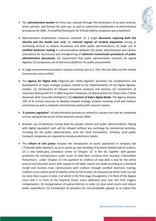 MINISTERO DELL’ECONOMIA E DELLE FINANZE
2
 The administrative burden for firms was reduced through the elimination of ex-ante controls,
limits, permits, and licenses for start-ups, as well as substantial simplification of administrative
procedures for SMEs. A simplified framework for limited liability companies was established.
 Administrative simplification measures included: (1) a single document replacing both the
identity and the health care card; (2) national register of resident population aiming at
facilitating services to citizens, businesses and other public administrations; (3) wider use of
certified electronic mailing in communications between the public administration and citizens
(mandatory for businesses) and strengthening of electronic transmission procedures of public
administration documents; (4) requirement that public administration contracts be signed
digitally; (5) compulsory use of electronic platforms for public procurement.
 A single environmental procedure replaces existing ones (i.e. VIA, VAS and AIA) and the related
Commissions were unified.
 The Agency for Digital Italy (‘Agenzia per l’Italia Digitale’) promotes the establishment and
development of major strategic projects related to the implementation of the Digital Agenda,
notably: (1) introduction of relevant innovative products and services; (2) involvement of
industries dealing with ICT in R&D long-term initiatives; (3) National Plan for Smart Cities (‘Piano
Nazionale delle Comunità Intelligenti’); (4) reduction of Italy’s digital divide. The Agency devotes
25% of its annual resources to develop relevant strategic projects involving small and medium
enterprises as well as networks of enterprises jointly with research centres.
 ‘E-customs regulation’: all administrative procedures related to customs can now be completed
on-line, owing to the launch of the electronic portal ‘AIDA’.
 Broaden use of electronic money both for private citizens and public administrations. Paying
with digital equivalent cash will be allowed without any surcharge by commercial activities,
including for the public administration, even for small transactions. Similarly, local public
transport companies are required to introduce electronic tickets.
 The reform of civil justice includes the introduction of courts specialised in company law
(‘Tribunale delle imprese’), so as to speed up case-handling of business-related judicial matters;
(2) a new bankruptcy procedure similar to ‘Chapter 11’ in the US, together with greater
protection for entrepreneurs under strain to help them continue their business (‘Concordato
Preventivo’); under ‘Chapter 11’ the payment to creditors of new debt is due for the entire
amount and becomes senior with respect to old debt; notices are made according to a standard
model and trustees must communicate with creditors through certified electronic mailing;
creditors must submit proof of liability online to the trustee; (3) measures by which trials can last
no more than 6 years in total, 3 of which in the first stage of judgment, 2 in front of the Appeal
Court and 1 in front of the Supreme Court; every additional year over this limit triggers
compensation; (4) reorganisation of judicial districts in order to close small courts and reduce
public expenditure; (5) introduction of sanctions for non-acceptable appeals as to reduce the
 