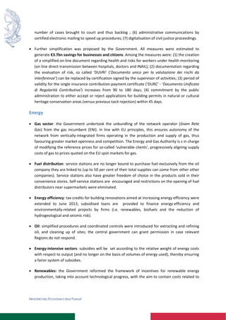 MINISTERO DELL’ECONOMIA E DELLE FINANZE
number of cases brought to court and thus backlog ; (6) administrative communications by
certified electronic mailing to speed up procedures; (7) digitalisation of civil justice proceedings.
 Further simplification was proposed by the Government. All measures were estimated to
generate €3.7bn savings for businesses and citizens. Among the measures were: (1) the creation
of a simplified on line document regarding health and risks for workers under health monitoring
(on line direct transmission between hospitals, doctors and INAIL); (2) documentation regarding
the evaluation of risk, so called ‘DUVRI’ (‘Documento unico per la valutazione dei rischi da
interferenze’) can be replaced by certification signed by the supervisor of activities; (3) period of
validity for the single insurance contribution payment certificate (‘DURC’ - ‘Documento Unificato
di Regolarità Contributiva’) increases from 90 to 180 days; (4) commitment by the public
administration to either accept or reject applications for building permits in natural or cultural
heritage conservation areas (versus previous tacit rejection) within 45 days.
Energy
 Gas sector: the Government undertook the unbundling of the network operator (Snam Rete
Gas) from the gas incumbent (ENI). In line with EU principles, this ensures autonomy of the
network from vertically-integrated firms operating in the production and supply of gas, thus
favouring greater market openness and competition. The Energy and Gas Authority is s in charge
of modifying the reference prices for so-called ‘vulnerable clients’, progressively aligning supply
costs of gas to prices quoted on the EU spot markets for gas.
 Fuel distribution: service stations are no longer bound to purchase fuel exclusively from the oil
company they are linked to (up to 50 per cent of their total supplies can come from other other
companies). Service stations also have greater freedom of choice in the products sold in their
convenience stores. Self-service stations are encouraged and restrictions on the opening of fuel
distributors near supermarkets were eliminated.
 Energy efficiency: tax credits for building renovations aimed at increasing energy efficiency were
extended to June 2013; subsidised loans are provided to finance energy-efficiency and
environmentally-related projects by firms (i.e. renewables, biofuels and the reduction of
hydrogeological and seismic risk).
 Oil: simplified procedures and coordinated controls were introduced for extracting and refining
oil, and cleaning up of sites; the central government can grant permission in case relevant
Regions do not respond.
 Energy-intensive sectors: subsidies will be set according to the relative weight of energy costs
with respect to output (and no longer on the basis of volumes of energy used), thereby ensuring
a fairer system of subsidies.
 Renewables: the Government reformed the framework of incentives for renewable energy
production, taking into account technological progress, with the aim to contain costs related to
 