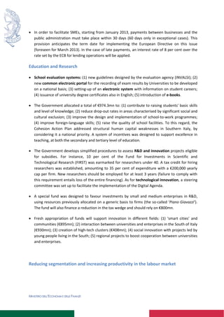 MINISTERO DELL’ECONOMIA E DELLE FINANZE
 In order to facilitate SMEs, starting from January 2013, payments between businesses and the
public administration must take place within 30 days (60 days only in exceptional cases). This
provision anticipates the term date for implementing the European Directive on this issue
(foreseen for March 2013). In the case of late payments, an interest rate of 8 per cent over the
rate set by the ECB for lending operations will be applied.
Education and Research
 School evaluation systems: (1) new guidelines designed by the evaluation agency (INVALSI); (2)
new common electronic portal for the recording of exam results by Universities to be developed
on a national basis; (3) setting-up of an electronic system with information on student careers;
(4) issuance of university degree certificates also in English; (5) introduction of e-books.
 The Government allocated a total of €974.3mn to: (1) contribute to raising students' basic skills
and level of knowledge; (2) reduce drop-out rates in areas characterised by significant social and
cultural exclusion; (3) improve the design and implementation of school-to-work programmes;
(4) improve foreign-language skills; (5) raise the quality of school facilities. To this regard, the
Cohesion Action Plan addressed structural human capital weaknesses in Southern Italy, by
considering it a national priority. A system of incentives was designed to support excellence in
teaching, at both the secondary and tertiary level of education.
 The Government develops simplified procedures to assess R&D and innovation projects eligible
for subsidies. For instance, 10 per cent of the Fund for Investments in Scientific and
Technological Research (FIRST) was earmarked for researchers under 40. A tax credit for hiring
researchers was established, amounting to 35 per cent of expenditure with a €200,000 yearly
cap per firm. New researchers should be employed for at least 3 years (failure to comply with
this requirement entails loss of the entire financing). As for technological innovation, a steering
committee was set up to facilitate the implementation of the Digital Agenda.
 A special fund was designed to favour investments by small and medium enterprises in R&D,
using resources previously allocated on a generic basis to firms (the so-called ‘Piano Giavazzi’).
The fund will also finance a reduction in the tax wedge and should rely on €800mn.
 Fresh appropriation of funds will support innovation in different fields: (1) ‘smart cities’ and
communities (€895mn); (2) interaction between universities and enterprises in the South of Italy
(€930mn); (3) creation of high-tech clusters (€408mn); (4) social innovation with projects led by
young people living in the South; (5) regional projects to boost cooperation between universities
and enterprises.
Reducing segmentation and increasing productivity in the labour market
 