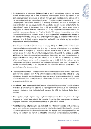 MINISTERO DELL’ECONOMIA E DELLE FINANZE
6
 The Government strengthened apprenticeships to allow young people to enter the labour
market. Apprenticeships are to have a minimum duration of six months. At the end of this
period, companies are encouraged to take on - through open-ended contracts - at least half of
the apprentices hired over the previous three-years. Contributions were generally set at 15.8 per
cent (employer contributions amount to 10 per cent). In firms with less than 10 employees, the
total contribution rate was reduced for the first year to 7.3 per cent (1.5 per cent of which is due
by employers), raised in the second year to 8.8 per cent (3.0 per cent of which is due by
employers). In 2012 an additional contribution of 1.31 p.p. was established in order to fund the
so-called ‘Assicurazione Sociale per l’Impiego’ (ASPI). This scheme represents a new unified
regime of unemployment insurance aimed at reducing persistent insider-outsider dualism. It
will be implemented by January 2013, and will gradually apply to all dependent workers. In
particular, it is designed to cover apprentices and public and private workers previously
employed with temporary contracts.
 Once the scheme is fully phased in (as of January 2017), the ASPI will be available for a
maximum of 12 months for workers up to 54 years of age and for a maximum of 18 months for
workers above 54 (compared to 8 months for workers below 50 years of age and 12 months for
workers above 50 years in the current unemployment benefit system). The amount of benefits
will depend on the total remuneration received over the previous two years. This will amount to
75 per cent of the last salary if the latter is below €1180 in 2013, plus an additional 25 per cent
of the part of income above this threshold, up to a cap of €1119. Both the maximum and the
threshold will be updated annually on the basis of the consumer price index. Moreover, ASPI
benefits will be reduced by 15 per cent after the first six months, followed by a further 15 per
cent reduction after twelve months.
 Unemployed workers with a shorter contribution history will be entitled to benefits for a shorter
period of time (so called ‘mini-ASPI’), while non-dependent workers will be entitled to a lump
sum benefit. The ASPI is in part funded by the State, with the difference being financed through
increased contributions paid by employers which can be reimbursed in case the worker is hired
on an open-ended contract.
 The ‘ordinary wage supplementation scheme’ (Cassa Integrazione Guadagni, CIG) for firms with
more than 15 employees was extended to sectors previously excluded. It will be financed by
employers through a new ‘solidarity fund’ managed by INPS (the National Social Security
Institute).
 The scope for using the ‘special wage supplementation scheme’ (Cassa Integrazione Guadagni
Straordinaria - CIGS) was reduced by excluding firms that face closing-down procedures.
Employees from these firms will to be covered by the general ASPI scheme.
 Flexibility in laying-off procedures was increased. The reform introduced a swift, compulsory,
out-of-court settlement procedure at the local level to handle disputed dismissals for economic
or other objective reasons. When conciliation fails and a judge rules the objective reasons are
‘clearly non-existent’, the worker is entitled to a maximum compensation equivalent to 12
 