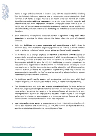 MINISTERO DELL’ECONOMIA E DELLE FINANZE
months of wages and reinstatement. In all other cases, with the exception of those involving
clear discrimination, judgement gives rise only to compensation, which is capped at a level
equivalent to 24 months of wages. Previous to this reform there were no limits on possible
financial compensation. Additional measures concern: greater protection under maternity and
paternity leave; new public employment services for unemployed workers within 3, 6 and 12
months from job loss, such as career orientation services and vocational training activities; the
establishment of a permanent system for the monitoring and evaluation of outcomes related to
the reform.
 Italian trade unions and employers’ associations reached an agreement to help boost labour
productivity by providing for labour contracts that better reflect the needs of individual
companies.
 Under the ‘Guidelines to increase productivity and competitiveness in Italy’, signed in
November 2012, national collective bargaining agreements will continue to reflect economic
trends as well as the evolution of specific sectors, without any form of implicit indexation.
 The Guidelines put a stronger emphasis on individual or local-level contracts (accordi di
‘secondo livello’ for small-and-medium size companies), which give employers greater flexibility
to set working conditions that reflect their needs and situation. To encourage the change, the
Government set aside €2.1bn within the 2013-2015 Stability Law, to cover for reduced taxes on
productivity-linked wage increases set at local level. The reduced tax rate will apply to annual
gross salaries up to €40,000. A ministerial decree will be adopted by early 2013 to detail the
conditions that will give rise to the reduced taxes on productivity-linked wage increases. The
resources not entirely used for the fund’s original purpose will be allocated to further support
credit to SMEs (‘Confidi’ and State warrantees).
 The Guidelines identify specific aspects, such as regulatory constraints, upon which local
collective bargaining shall intervene, as a matter of priority, in order to increase productivity.
 They also pave the way for a better pact between generations allowing for senior workers to
stay at work longer by smoothing the transition to retirement and increasing the employment of
young workers. Along these lines, a decree of the Ministry of Labour will come into force soon,
detailing the criteria by which old employees may move to a part-time regime as new, younger
workers are hired under an apprenticeship or a temporary contract. Regions will provide
compensation for social contributions owed by the older employees.
 Local collective bargaining was set to become the norm, better reflecting the reality of specific
sectors, both nationally and internationally. As such, the deal was an important step in re-
launching productivity and increasing the competitiveness of Italy.
 