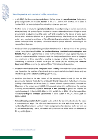 MINISTERO DELL’ECONOMIA E DELLE FINANZE
Spending review and control of public expenditure
 In July 2012, the Government embarked upon the first phase of a spending review that ensured
gross savings for €4.6bn in 2012, €10.8bn in 2013, €11.6bn in 2014 and €12.1bn in 2015. In
October 2012, the second phase of the spending review was launched.
 The first round of structural expenditure reductions focused primarily on current expenditure,
while preserving the quality of public services for citizens. Measures included: changes in public
procurement, a reduction in public sector staff and consultancy, the closure of some public
entities and a more cost-efficient use of government buildings. The education and health care
sectors were required to contribute to the public spending rationalisation effort. Boards of State-
owned companies were reduced to a maximum of three or five members, depending on the
nature of their business.
 The Government proposed the reorganisation of the Provinces in the first round of the spending
review. The proposal would reduce the number of existing Provinces in ordinary Regions from
86 to 51. Major urban agglomerates, so-called ‘metropolitan areas’, would replace Provinces. All
boards of Provinces would be eliminated, while the functions of presidents would be delegated
to a maximum of three councillors, resulting in savings of almost €40mn per year. The
streamlining of Provinces is meant to be part of a wider process involving the Territorial
Government Offices as well as the National Motor Vehicle License Organisation.
 The second-round of structural cuts (worth about €3.5bn), contained in the 2013-2015 Stability
Law, focused on the purchase of goods and services, particularly in the health sector, and was
intended to guarantee a better use of taxpayers’ money.
 Measures contained in the two rounds of the spending review include: (1) ban on local
governments, National Health Service entities (NHS) and Independent Authorities buying new
buildings unless deemed strictly necessary; (2) limit on furniture expenditure that cannot exceed
20 per cent of the amount spent in 2010-2011, coupled with a strict prohibition on the purchase
or leasing of new vehicles; (3) total reduction in NHS spending on goods and services and
medical devices of €2.4bn in 2013, €3bn in 2014 and €3.1bn in 2015; (4) further expenditure
reductions for Regions and Local Governments of about €6.8bn in 2013, €7.7bn in 2014 and
€8.0bn in 2015.
 To keep the compensation of civil servants under control, the Government extended the freeze
in recruitment and wages. The effects of these measures are now well visible: since 2007 the
number of public employees and their relative compensation have declined by 4.3 per cent and
2.3 per cent respectively. Overall, the related cost of labour in the public sector has decreased by
3.3 per cent in 5 years.
 