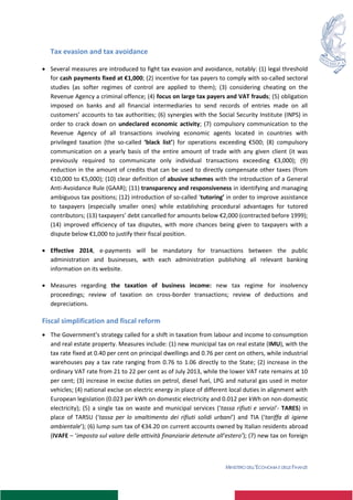 MINISTERO DELL’ECONOMIA E DELLE FINANZE
Tax evasion and tax avoidance
 Several measures are introduced to fight tax evasion and avoidance, notably: (1) legal threshold
for cash payments fixed at €1,000; (2) incentive for tax payers to comply with so-called sectoral
studies (as softer regimes of control are applied to them); (3) considering cheating on the
Revenue Agency a criminal offence; (4) focus on large tax payers and VAT frauds; (5) obligation
imposed on banks and all financial intermediaries to send records of entries made on all
customers’ accounts to tax authorities; (6) synergies with the Social Security Institute (INPS) in
order to crack down on undeclared economic activity; (7) compulsory communication to the
Revenue Agency of all transactions involving economic agents located in countries with
privileged taxation (the so-called ‘black list’) for operations exceeding €500; (8) compulsory
communication on a yearly basis of the entire amount of trade with any given client (it was
previously required to communicate only individual transactions exceeding €3,000); (9)
reduction in the amount of credits that can be used to directly compensate other taxes (from
€10,000 to €5,000); (10) clear definition of abusive schemes with the introduction of a General
Anti-Avoidance Rule (GAAR); (11) transparency and responsiveness in identifying and managing
ambiguous tax positions; (12) introduction of so-called ‘tutoring’ in order to improve assistance
to taxpayers (especially smaller ones) while establishing procedural advantages for tutored
contributors; (13) taxpayers’ debt cancelled for amounts below €2,000 (contracted before 1999);
(14) improved efficiency of tax disputes, with more chances being given to taxpayers with a
dispute below €1,000 to justify their fiscal position.
 Effective 2014, e-payments will be mandatory for transactions between the public
administration and businesses, with each administration publishing all relevant banking
information on its website.
 Measures regarding the taxation of business income: new tax regime for insolvency
proceedings; review of taxation on cross-border transactions; review of deductions and
depreciations.
Fiscal simplification and fiscal reform
 The Government’s strategy called for a shift in taxation from labour and income to consumption
and real estate property. Measures include: (1) new municipal tax on real estate (IMU), with the
tax rate fixed at 0.40 per cent on principal dwellings and 0.76 per cent on others, while industrial
warehouses pay a tax rate ranging from 0.76 to 1.06 directly to the State; (2) increase in the
ordinary VAT rate from 21 to 22 per cent as of July 2013, while the lower VAT rate remains at 10
per cent; (3) increase in excise duties on petrol, diesel fuel, LPG and natural gas used in motor
vehicles; (4) national excise on electric energy in place of different local duties in alignment with
European legislation (0.023 per kWh on domestic electricity and 0.012 per kWh on non-domestic
electricity); (5) a single tax on waste and municipal services (‘tassa rifiuti e servizi’- TARES) in
place of TARSU (‘tassa per lo smaltimento dei rifiuti solidi urbani’) and TIA (‘tariffa di igiene
ambientale’); (6) lump sum tax of €34.20 on current accounts owned by Italian residents abroad
(IVAFE – ‘imposta sul valore delle attività finanziarie detenute all’estero’); (7) new tax on foreign
 