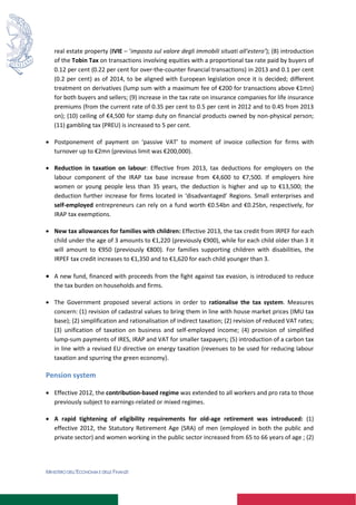 MINISTERO DELL’ECONOMIA E DELLE FINANZE
real estate property (IVIE – ‘imposta sul valore degli immobili situati all’estero’); (8) introduction
of the Tobin Tax on transactions involving equities with a proportional tax rate paid by buyers of
0.12 per cent (0.22 per cent for over-the-counter financial transactions) in 2013 and 0.1 per cent
(0.2 per cent) as of 2014, to be aligned with European legislation once it is decided; different
treatment on derivatives (lump sum with a maximum fee of €200 for transactions above €1mn)
for both buyers and sellers; (9) increase in the tax rate on insurance companies for life insurance
premiums (from the current rate of 0.35 per cent to 0.5 per cent in 2012 and to 0.45 from 2013
on); (10) ceiling of €4,500 for stamp duty on financial products owned by non-physical person;
(11) gambling tax (PREU) is increased to 5 per cent.
 Postponement of payment on ‘passive VAT’ to moment of invoice collection for firms with
turnover up to €2mn (previous limit was €200,000).
 Reduction in taxation on labour: Effective from 2013, tax deductions for employers on the
labour component of the IRAP tax base increase from €4,600 to €7,500. If employers hire
women or young people less than 35 years, the deduction is higher and up to €13,500; the
deduction further increase for firms located in ‘disadvantaged’ Regions. Small enterprises and
self-employed entrepreneurs can rely on a fund worth €0.54bn and €0.25bn, respectively, for
IRAP tax exemptions.
 New tax allowances for families with children: Effective 2013, the tax credit from IRPEF for each
child under the age of 3 amounts to €1,220 (previously €900), while for each child older than 3 it
will amount to €950 (previously €800). For families supporting children with disabilities, the
IRPEF tax credit increases to €1,350 and to €1,620 for each child younger than 3.
 A new fund, financed with proceeds from the fight against tax evasion, is introduced to reduce
the tax burden on households and firms.
 The Government proposed several actions in order to rationalise the tax system. Measures
concern: (1) revision of cadastral values to bring them in line with house market prices (IMU tax
base); (2) simplification and rationalisation of indirect taxation; (2) revision of reduced VAT rates;
(3) unification of taxation on business and self-employed income; (4) provision of simplified
lump-sum payments of IRES, IRAP and VAT for smaller taxpayers; (5) introduction of a carbon tax
in line with a revised EU directive on energy taxation (revenues to be used for reducing labour
taxation and spurring the green economy).
Pension system
 Effective 2012, the contribution-based regime was extended to all workers and pro rata to those
previously subject to earnings-related or mixed regimes.
 A rapid tightening of eligibility requirements for old-age retirement was introduced: (1)
effective 2012, the Statutory Retirement Age (SRA) of men (employed in both the public and
private sector) and women working in the public sector increased from 65 to 66 years of age ; (2)
 
