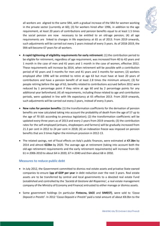 MINISTERO DELL’ECONOMIA E DELLE FINANZE
all workers are aligned to the same SRA, with a gradual increase of the SRA for women working
in the private sector (currently at 60); (3) for workers hired after 1996, in addition to the age
requirement, at least 20 years of contributions and pension benefits equal to at least 1.5 times
the social pension are now necessary to be entitled to an old-age pension; (4) all age
requirements are linked to changes in life expectancy at 65 as of 2013. From 2019 onwards,
such adjustments will be carried out every 2 years instead of every 3 years. As of 2018-2019, the
SRA will become 67 years for all workers.
 A rapid tightening of eligibility requirements for early retirement: (1) the contribution period to
be eligible for retirement, regardless of age requirement, was increased from 40 to 42 years and
1 month in the case of men and 41 years and 1 month in the case of women, effective 2012.
These requirements will increase by 2014, when retirement will be possible with a contribution
period of 42 years and 3 months for men and 41 years and 3 months for women; (2) workers
employed after 1996 will be entitled to retire at age 63 but must have at least 20 years of
contributions and have a pension benefit of at least 2.8 times the minimum amount; (3) for
people retiring before the age of 62, benefits related to contributions accrued before 2012 were
reduced by 1 percentage point if they retire at age 60 and by 2 percentage points for any
additional year beforehand; (4) all requirements, including those related to age and contribution
periods, were updated in line with life expectancy at 65 effective 2013. From 2019 onwards,
such adjustments will be carried out every 2 years, instead of every 3 years.
 New rules for pension benefits: (1) the transformation coefficients for the derivation of pension
benefits are now calculated taking into account the probability of death from the age of 57 up to
the age of 70 (65 according to previous legislation); (2) the transformation coefficients will be
updated every three years as of 2013 and every 2 years from 2019 onwards; (3) the contribution
rates for the self-employed (artisans, shopkeepers and farmers) will be gradually increased from
21.3 per cent in 2012 to 24 per cent in 2018; (4) an indexation freeze was imposed on pension
benefits that are 3 times higher the minimum provision in 2012-13.
 The related savings, net of fiscal effects on Italy’s public finances, were estimated at €7.3bn by
2014 and almost €22bn by 2020. The average age at retirement (taking into account both the
old-age retirement requirements and the early retirement requirements) will increase from 60-
61 in 2006-2010 to about 64 in 2020, 67 in 2040 and then about 68 in 2050.
Measures to reduce public debt
 In July 2012, the Government committed to dismiss real estate assets and privatise State-owned
companies to ensure 1pp of GDP per year in debt reduction over the next 3 years. Real estate
assets are to be transferred by central and local governments to a devoted real estate Fund
(established and controlled by the ‘Società di Gestione del Risparmio’, a real estate management
company of the Ministry of Economy and Finance) entrusted to either manage or dismiss assets.
 Some government holdings (in particular Fintecna, SACE and SIMEST), were sold to ‘Cassa
Depositi e Prestiti’. In 2012 ‘Cassa Depositi e Prestiti’ paid a total amount of about €8.0bn to the
 