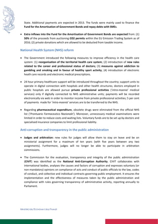 MINISTERO DELL’ECONOMIA E DELLE FINANZE
State. Additional payments are expected in 2013. The funds were mainly used to finance the
Fund for the Amortisation of Government Bonds and repay debts with SMEs.
 Extra inflows into the Fund for the Amortisation of Government Bonds are expected from: (1)
50% of the proceeds from auctioning CO2 permits within the EU Emission Trading System as of
2016; (2) private donations which are allowed to be deducted from taxable income.
National Health System (NHS) reform
 The Government introduced the following measures to improve efficiency in the health care
system: (1) reorganisation of the territorial health care system; (2) introduction of new rules
related to the career and professional status of doctors; (3) measures against addiction to
gambling and smoking and in favour of healthy sport activity; (4) introduction of electronic
heath care records and electronic medical prescriptions.
 24 hour primary healthcare support will be introduced throughout the country; support units to
operate in digital connection with hospitals and other health structures; doctors employed in
public hospitals are allowed pursue private professional activities (‘intra-moenia’ medical
services) only if digitally connected to NHS administrative units; payments will be recorded
electronically via web in order to monitor income from private professional activities; 5 per cent
of payments made for ‘intra-moenia’ services are to be transferred to the NHS.
 Regarding pharmaceutical expenditure, obsolete drugs were eliminated from the official NHS
list (‘Prontuario Farmaceutico Nazionale’). Moreover, unnecessary medical examinations were
limited in order to reduce costs and waiting lists. Voluntary funds are to be set up by doctors and
specialised insurance companies to limit professional liability.
Anti-corruption and transparency in the public administration
 Judges and arbitration: new rules for judges will allow them to stay on leave and be on
ministerial assignment for a maximum of ten years (with five years between any two
assignments). Furthermore, judges will no longer be able to participate in arbitration
commissions.
 The Commission for the evaluation, transparency and integrity of the public administration
(CIVIT) was identified as the National Anti-Corruption Authority. CIVIT collaborates with
international bodies, analyses the causes and factors of corruption and expresses voluntary (or
non-mandatory) opinions on compliance of acts and conduct of public officials to the law, codes
of conduct, and collective and individual contracts governing public employment. It ensures the
implementation and the effectiveness of measures taken by the public administration and
compliance with rules governing transparency of administrative activity, reporting annually to
Parliament.
 