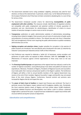 MINISTERO DELL’ECONOMIA E DELLE FINANZE
 The Government extended norms ruling candidates’ eligibility, previously only valid for local
elections, to those at the national level. In particular, citizens may run for National Parliament or
the European Parliament only if they have not been convicted or pleaded guilty in a court of law
for serious crimes.
 The Government introduced sounder criteria for determining incompatibility of public
employment with other activities. The measures include: identification of regulation activities
not compatible with public employment and potential conflicts of interest; guarantee of
protection and non- discrimination for whistle-blowers; identification of criteria to ensure
rotation of executive managers in sectors most at risk for corruption.
 Transparency: publication on public administration websites of administrative proceedings,
including those related to budgets, final accounts and unit costs of construction of public works
and production of services provided to citizens. The relevant law went into force in November
2012 and strengthened a former norm requiring the public administration to publish mandatory
administrative acts on-line.
 Fighting corruption and extortion crimes: tougher penalties for corruption in the exercise of
public functions are introduced. Two new offenses were introduced in the code: (1) ‘extortion by
induction’ (concussione per induzione) and (2) 'traffic of illicit influences'.
 Each Prefecture was required to elaborate a ‘white list’ of businesses, service providers and
performers of public works not exposed to Mafia infiltration. With this ‘anti-mafia’ list, the
effectiveness of measures against criminal organisations in those areas more at risk was
improved.
 The financing of political groups and appointees at the regional level was reduced, as well as the
number of regional counsellors. Local political groups must attest and publish all revenues and
expenditures. Moreover, Presidents of Regions, Presidents of Regional Councils and Counsellors
must make public their revenues and personal wealth on the Region’s website. The Conference
of Regions will define a limit to annual benefits members of the regional Government may
receive at the end of their mandate. Regional Counsellors’ wages and benefits may not exceed
those of the more virtuous Regions. Furthermore, financial controls and sanctions were
increased for Regions that do not respect the rules.
 The power of Italy’s Court of Auditors to inspect local finances was reinforced. The Court in
particular ensures that Regions respect national and EU budgetary stability rules. Periodically,
the Court examines balance sheets of Regions and local entities above 15,000 inhabitants.
Excessively indebted Provinces and Municipalities must define a plan to achieve a balanced
budget within a period of five years. A special fund was established to support local entities with
structural deficits during their process of adjustment.
Liberalisation and competitiveness
 