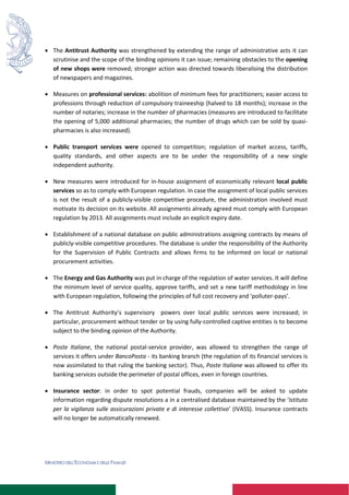 MINISTERO DELL’ECONOMIA E DELLE FINANZE
 The Antitrust Authority was strengthened by extending the range of administrative acts it can
scrutinise and the scope of the binding opinions it can issue; remaining obstacles to the opening
of new shops were removed; stronger action was directed towards liberalising the distribution
of newspapers and magazines.
 Measures on professional services: abolition of minimum fees for practitioners; easier access to
professions through reduction of compulsory traineeship (halved to 18 months); increase in the
number of notaries; increase in the number of pharmacies (measures are introduced to facilitate
the opening of 5,000 additional pharmacies; the number of drugs which can be sold by quasi-
pharmacies is also increased).
 Public transport services were opened to competition; regulation of market access, tariffs,
quality standards, and other aspects are to be under the responsibility of a new single
independent authority.
 New measures were introduced for in-house assignment of economically relevant local public
services so as to comply with European regulation. In case the assignment of local public services
is not the result of a publicly-visible competitive procedure, the administration involved must
motivate its decision on its website. All assignments already agreed must comply with European
regulation by 2013. All assignments must include an explicit expiry date.
 Establishment of a national database on public administrations assigning contracts by means of
publicly-visible competitive procedures. The database is under the responsibility of the Authority
for the Supervision of Public Contracts and allows firms to be informed on local or national
procurement activities.
 The Energy and Gas Authority was put in charge of the regulation of water services. It will define
the minimum level of service quality, approve tariffs, and set a new tariff methodology in line
with European regulation, following the principles of full cost recovery and ‘polluter-pays’.
 The Antitrust Authority’s supervisory powers over local public services were increased; in
particular, procurement without tender or by using fully-controlled captive entities is to become
subject to the binding opinion of the Authority.
 Poste Italiane, the national postal-service provider, was allowed to strengthen the range of
services it offers under BancoPosta - its banking branch (the regulation of its financial services is
now assimilated to that ruling the banking sector). Thus, Poste Italiane was allowed to offer its
banking services outside the perimeter of postal offices, even in foreign countries.
 Insurance sector: in order to spot potential frauds, companies will be asked to update
information regarding dispute resolutions a in a centralised database maintained by the ‘Istituto
per la vigilanza sulle assicurazioni private e di interesse collettivo’ (IVASS). Insurance contracts
will no longer be automatically renewed.
 