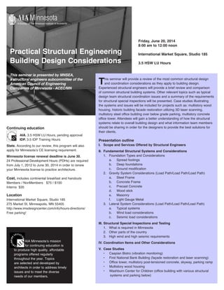 Practical Structural Engineering
Building Design Considerations
This seminar is presented by MNSEA,
a structural engineers subcommittee of the
American Council of Engineering
Companies of Minnesota - ACEC/MN
Friday, June 20, 2014
8:00 am to 12:00 noon
International Market Square, Studio 185
3.5 HSW LU Hours
			
This seminar will provide a review of the most common structural design
and coordination considerations as they apply to building design.
Experienced structural engineers will provide a brief review and comparison
of common structural building systems. Other relevant topics such as typical
design team structural coordination issues and a summary of the requirements
for structural special inspections will be presented. Case studies illustrating
the systems and issues will be included for projects such as: multistory wood
housing, historic building facade restoration utilizing 3D laser scanning,
multistory steel office building over below grade parking, multistory concrete
office tower. Attendees will gain a better understanding of how the structural
systems relate to overall building design and what information team members
should be sharing in order for the designers to provide the best solutions for
their clients.
Presentation outline
I.	 Scope and Services Offered by Structural Engineers
II.	 Fundamental Structural Systems and Considerations
	 1.	 Foundation Types and Considerations
		 a.	 Spread footings
		 b.	 Deep foundations
		 c.	 Ground modification
	 2.	 Gravity System Considerations (Load Path/Load Path/Load Path)
		 a.	 Steel Frame		
		 b.	 Concrete Frame
		 c.	 Precast Concrete
		 d.	 Wood stick
		 e.	Masonry
		 f.	 Light Gauge Metal
	 3.	 Lateral System Considerations (Load Path/Load Path/Load Path)
		 a.	 Typical systems
		 b.	 Wind load considerations
		 c.	 Seismic load considerations
III.	Structural Special Inspections and Testing
	 1.	 What is required in Minnesota
	 2.	 Other parts of the country
	 3.	 High wind and high seismic requirements
IV.	Coordination Items and Other Considerations
V.	 Case Studies
•	 Caspian Bistro (vibration monitoring)
•	 First National Bank Building (façade restoration and laser scanning)
•	 Office tower, multistory post-tensioned concrete, skyway, parking ramp
•	 Multistory wood housing
•	 Washburn Center for Children (office building with various structural
systems and parking below)
AIA Minnesota’s mission
for continuing education is
to produce high quality, affordable
programs offered regularly
throughout the year. Topics
are selected and developed by
architects in order to address timely
issues and to meet the diverse
needs of our members.
Continuing education
	AIA. 3.5 HSW LU Hours, pending approval
	IDP. 3.5 IDP Training Hours
State. According to our review, this program will also
apply for Minnesota’s CE licensing requirement.
Minnesota license renewal deadline is June 30.
24 Professional Development Hours (PDHs) are required
from July 1, 2012 to June 30, 2014 in order to renew
your Minnesota license to practice architecture.
Cost, includes continental breakfast and handouts
Members / NonMembers	 $75 / $100
Interns $35
Location
International Market Square, Studio 185
275 Market St, Minneapolis, MN 55405
http://www.imsdesigncenter.com/info/hours-directions/
Free parking!
 