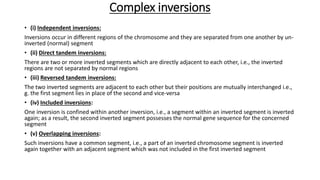 Complex inversions
• (i) Independent inversions:
Inversions occur in different regions of the chromosome and they are separated from one another by un-
inverted (normal) segment
• (ii) Direct tandem inversions:
There are two or more inverted segments which are directly adjacent to each other, i.e., the inverted
regions are not separated by normal regions
• (iii) Reversed tandem inversions:
The two inverted segments are adjacent to each other but their positions are mutually interchanged i.e.,
g. the first segment lies in place of the second and vice-versa
• (iv) Included inversions:
One inversion is confined within another inversion, i.e., a segment within an inverted segment is inverted
again; as a result, the second inverted segment possesses the normal gene sequence for the concerned
segment
• (v) Overlapping inversions:
Such inversions have a common segment, i.e., a part of an inverted chromosome segment is inverted
again together with an adjacent segment which was not included in the first inverted segment
 