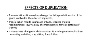 EFFECTS OF DUPLICATION
• Traanslocations & inversions change the linkage relationships of the
genes involved in the affected segments
• Translocation results in unusual linkage, reduced meiotic
recombination, low viability of chromosomes, familial patterns of
trisomy
• It may causes changes in chromosomes & also in gene combinations,
promoting variation, specialtion, & evolution
 