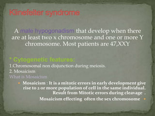 A male hypogonadism that develop when there
are at least two x chromosome and one or more Y
chromosome. Most patients are 47,XXY
* Cytogenetic features:
1.Chromosomal non disjunction during meiosis.
2. Mosaicism
What is Mosaicism
 Mosaicism : It is a mitotic errors in early development give
rise to 2 or more population of cell in the same individual.
Result from Mitotic errors during cleavage .
Mosaicism effecting often the sex chromosome
 