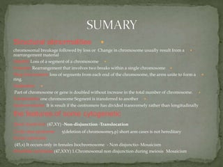 Structural abnormalities
Change in chromosome usually result from achromosomal breakage followed by loss or
rearrangement material
Deletion Loss of a segment of a chromosome
Inversion Rearrangement that involves two breaks within a single chromosome
Ring chromosome loss of segments from each end of the chromosome, the arms unite to form a
ring.
Duplication
Part of chromosome or gene is doubled without increase in the total number of chromosome.
Translocation one chromosome Segment is transferred to another
Isochromosome It is result if the centromere has divided transversely rather than longitudinally
the features of some cytogenetic
Down Syndrome (47,XY) -Non-disjunction -Translocation
5(deletion of chromosome5.p) short arm cases is not hereditaryCri du chat syndrome
Turner syndrome
Mosaicism-Non disjunctio-(45,x) It occurs only in females Isochromosome
Mosaicism-Klinefelter syndrome (47,XXY) 1.Chromosomal non disjunction during meiosis
 