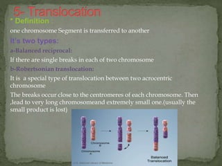 * Definition :
one chromosome Segment is transferred to another
It’s two types:
a-Balanced reciprocal:
If there are single breaks in each of two chromosome
b-Robertsonian translocation:
It is a special type of translocation between two acrocentric
chromosome
The breaks occur close to the centromeres of each chromosome. Then
,lead to very long chromosomeand extremely small one.(usually the
small product is lost)
 