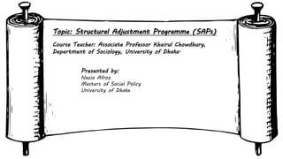 Course Teacher: Associate Professor Khairul Chowdhury,
Department of Sociology, University of Dhaka.
Presented by:
Nazia Afroz
Masters of Social Policy
University of Dhaka
Topic: Structural Adjustment Programme (SAPs)
 