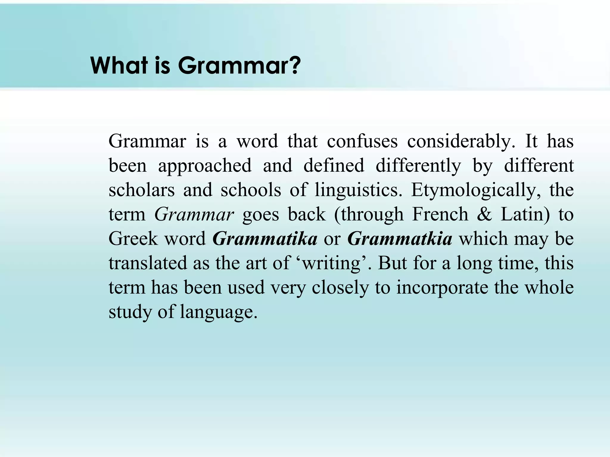 What is Grammar?
Grammar is a word that confuses considerably. It has
been approached and defined differently by different
scholars and schools of linguistics. Etymologically, the
term Grammar goes back (through French & Latin) to
Greek word Grammatika or Grammatkia which may be
translated as the art of ‘writing’. But for a long time, this
term has been used very closely to incorporate the whole
study of language.
 