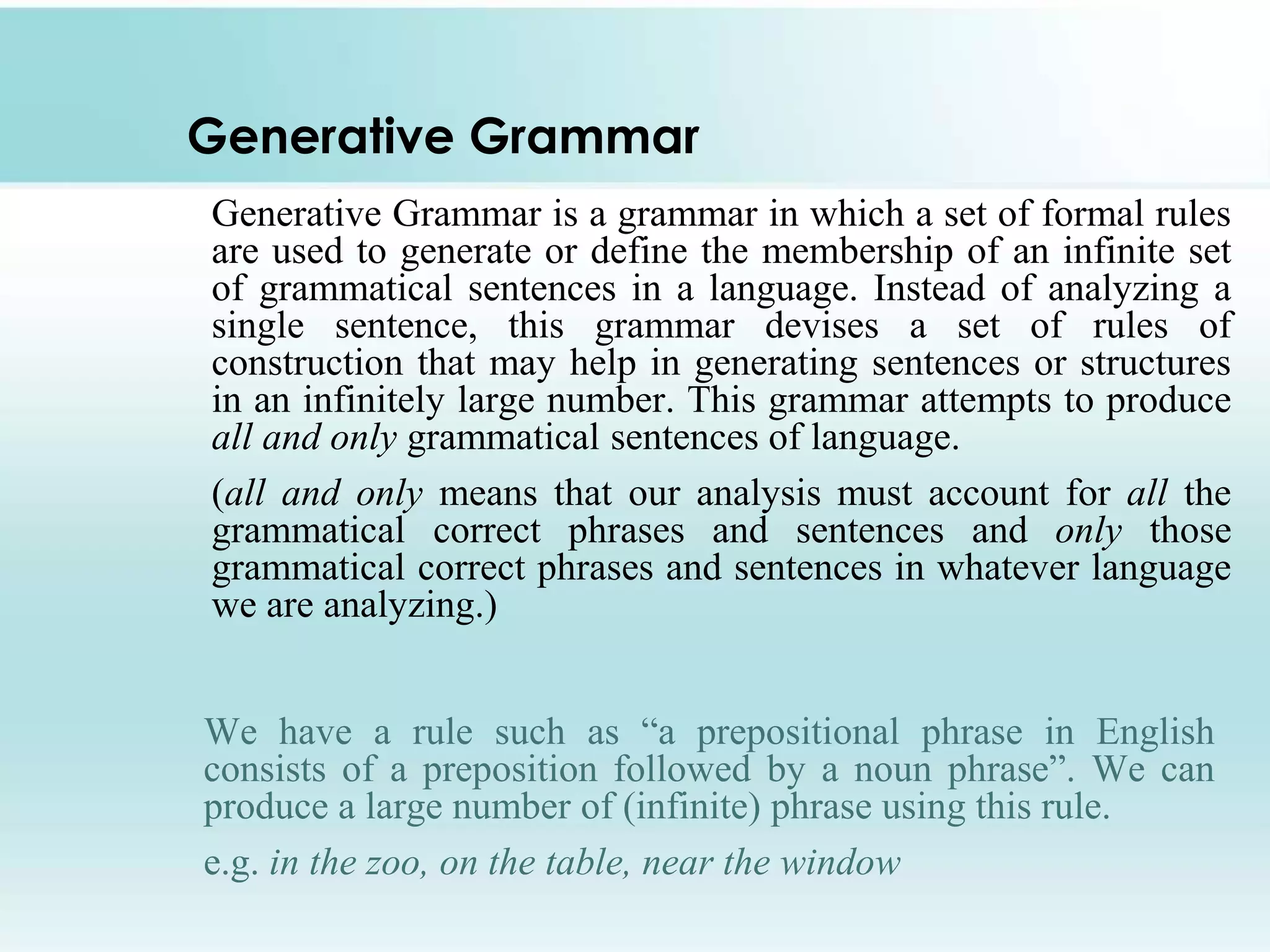 Generative Grammar
Generative Grammar is a grammar in which a set of formal rules
are used to generate or define the membership of an infinite set
of grammatical sentences in a language. Instead of analyzing a
single sentence, this grammar devises a set of rules of
construction that may help in generating sentences or structures
in an infinitely large number. This grammar attempts to produce
all and only grammatical sentences of language.
(all and only means that our analysis must account for all the
grammatical correct phrases and sentences and only those
grammatical correct phrases and sentences in whatever language
we are analyzing.)
We have a rule such as “a prepositional phrase in English
consists of a preposition followed by a noun phrase”. We can
produce a large number of (infinite) phrase using this rule.
e.g. in the zoo, on the table, near the window
 