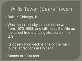 Willis Tower (Sears Tower)Built in Chicago, ILWas the tallest skyscraper in the world from 1973-1998, and still holds the title as the tallest free-standing structure in the U.S.Its observation deck is one of the main tourist attractions in ChicagoStands at 1730 feet