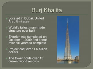 BurjKhalifaLocated in Dubai, United Arab EmiratesWorld’s tallest man-made structure ever builtExterior was completed on October 1, 2009 and it took over six years to completeProject cost over 1.5 billion dollarsThe tower holds over 15 current world records 