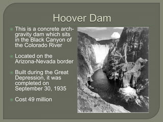 Hoover DamThis is a concrete arch-gravity dam which sits in the Black Canyon of the Colorado RiverLocated on the Arizona-Nevada borderBuilt during the Great Depression, it was completed on September 30, 1935Cost 49 million