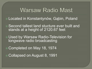 Warsaw Radio MastLocated in Konstantynów, Gąbin, PolandSecond tallest land stucture ever built and stands at a height of 2120.67 feetUsed by Warsaw Radio-Television for longwave radio broadcastingCompleted on May 18, 1974Collapsed on August 8, 1991