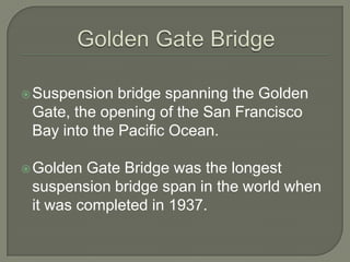 Golden Gate BridgeSuspension bridge spanning the Golden Gate, the opening of the San Francisco Bay into the Pacific Ocean.Golden Gate Bridge was the longest suspension bridge span in the world when it was completed in 1937.