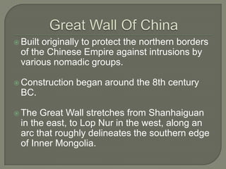 Great Wall Of ChinaBuilt originally to protect the northern borders of the Chinese Empire against intrusions by various nomadic groups.Construction began around the 8th century BC.  The Great Wall stretches from Shanhaiguan in the east, to Lop Nur in the west, along an arc that roughly delineates the southern edge of Inner Mongolia.