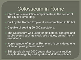 Colosseum in RomeStructure is an elliptical amphitheatre in the center of the city of Rome, Italy.Built by the Roman Empire, it was completed in 80 ADCapable of seating 50,000 spectators.The Colosseum was used for gladiatorial contests and public events such as mock sea battles, animal hunts, executionsIconic symbol of Imperial Rome and is considered one of the empires greatest worksStill stands almost 2000 years after its construction despite damage by earthquakes and stone-robbers