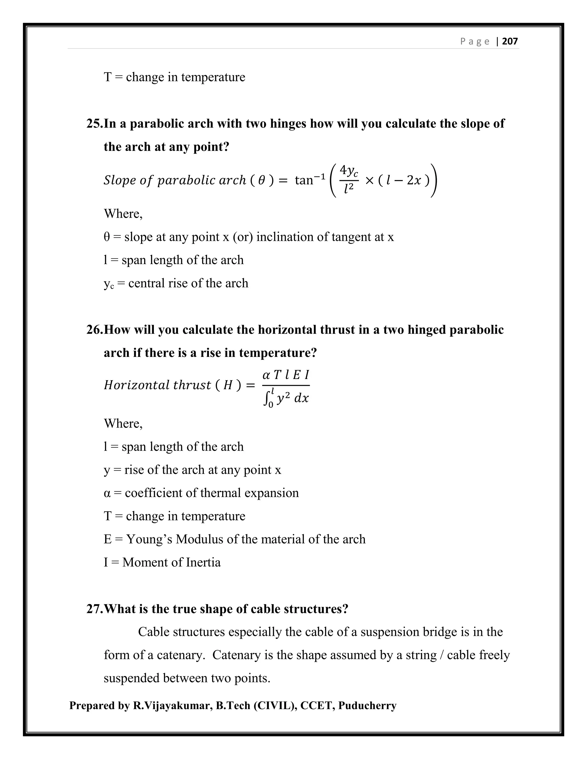 P a g e | 207
Prepared by R.Vijayakumar, B.Tech (CIVIL), CCET, Puducherry
T = change in temperature
25.In a parabolic arch with two hinges how will you calculate the slope of
the arch at any point?
𝑆𝑙𝑜𝑝𝑒 𝑜𝑓 𝑝𝑎𝑟𝑎𝑏𝑜𝑙𝑖𝑐 𝑎𝑟𝑐ℎ ( 𝜃 ) = tan−1
(
4𝑦𝑐
𝑙2
× ( 𝑙 − 2𝑥 ))
Where,
θ = slope at any point x (or) inclination of tangent at x
l = span length of the arch
yc = central rise of the arch
26.How will you calculate the horizontal thrust in a two hinged parabolic
arch if there is a rise in temperature?
𝐻𝑜𝑟𝑖𝑧𝑜𝑛𝑡𝑎𝑙 𝑡ℎ𝑟𝑢𝑠𝑡 ( 𝐻 ) =
𝛼 𝑇 𝑙 𝐸 𝐼
∫ 𝑦2 𝑑𝑥
𝑙
0
Where,
l = span length of the arch
y = rise of the arch at any point x
α = coefficient of thermal expansion
T = change in temperature
E = Young’s Modulus of the material of the arch
I = Moment of Inertia
27.What is the true shape of cable structures?
Cable structures especially the cable of a suspension bridge is in the
form of a catenary. Catenary is the shape assumed by a string / cable freely
suspended between two points.
 