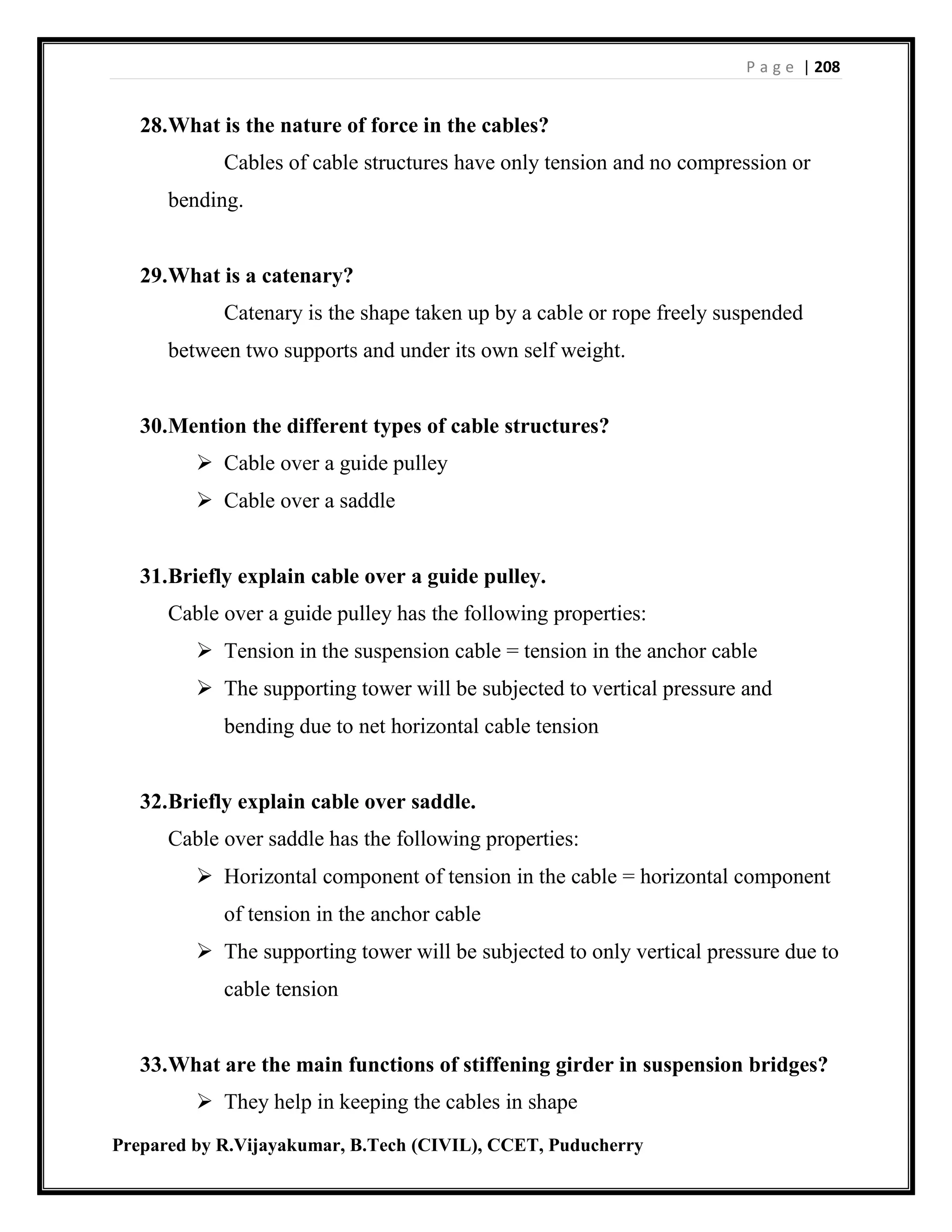 P a g e | 208
Prepared by R.Vijayakumar, B.Tech (CIVIL), CCET, Puducherry
28.What is the nature of force in the cables?
Cables of cable structures have only tension and no compression or
bending.
29.What is a catenary?
Catenary is the shape taken up by a cable or rope freely suspended
between two supports and under its own self weight.
30.Mention the different types of cable structures?
 Cable over a guide pulley
 Cable over a saddle
31.Briefly explain cable over a guide pulley.
Cable over a guide pulley has the following properties:
 Tension in the suspension cable = tension in the anchor cable
 The supporting tower will be subjected to vertical pressure and
bending due to net horizontal cable tension
32.Briefly explain cable over saddle.
Cable over saddle has the following properties:
 Horizontal component of tension in the cable = horizontal component
of tension in the anchor cable
 The supporting tower will be subjected to only vertical pressure due to
cable tension
33.What are the main functions of stiffening girder in suspension bridges?
 They help in keeping the cables in shape
 