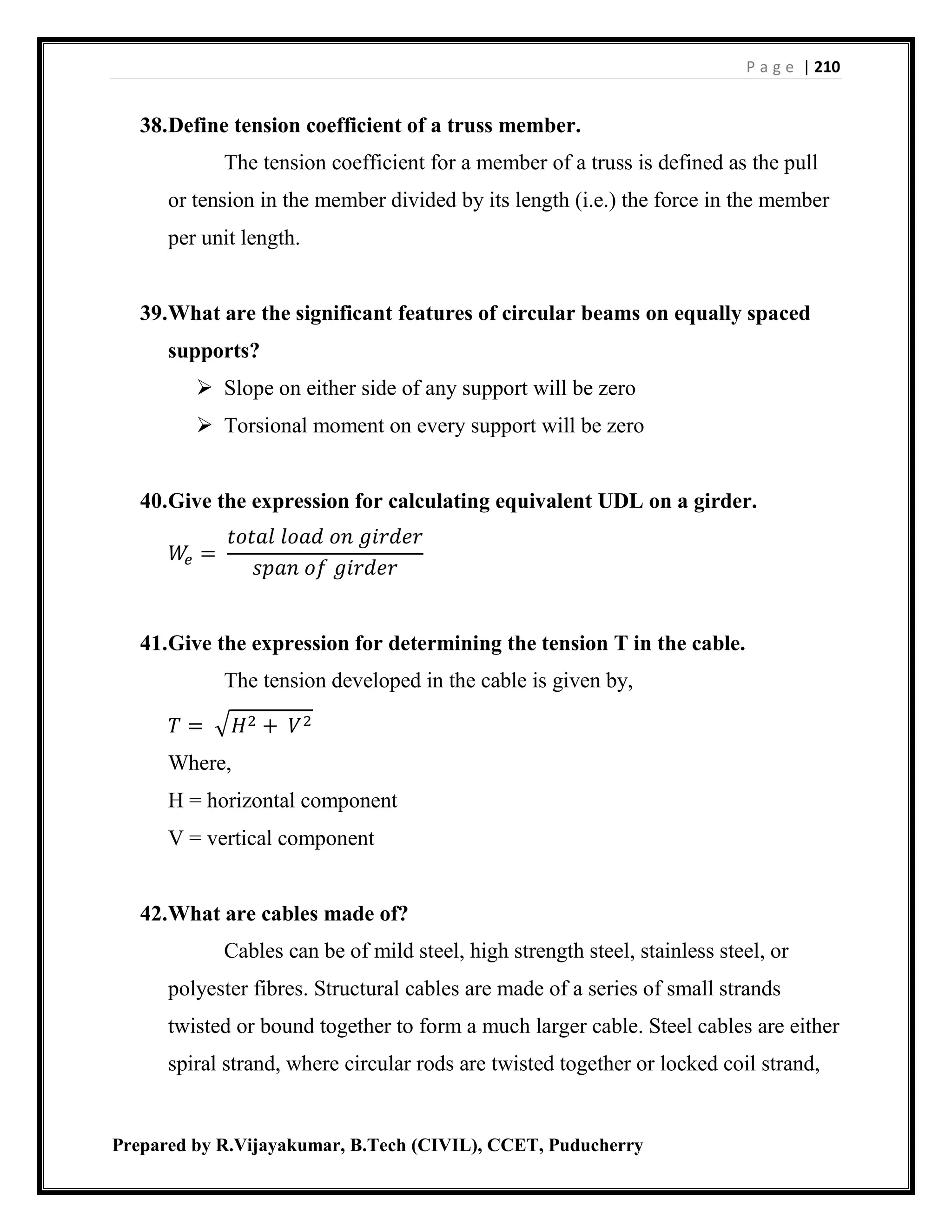 P a g e | 210
Prepared by R.Vijayakumar, B.Tech (CIVIL), CCET, Puducherry
38.Define tension coefficient of a truss member.
The tension coefficient for a member of a truss is defined as the pull
or tension in the member divided by its length (i.e.) the force in the member
per unit length.
39.What are the significant features of circular beams on equally spaced
supports?
 Slope on either side of any support will be zero
 Torsional moment on every support will be zero
40.Give the expression for calculating equivalent UDL on a girder.
𝑊𝑒 =
𝑡𝑜𝑡𝑎𝑙 𝑙𝑜𝑎𝑑 𝑜𝑛 𝑔𝑖𝑟𝑑𝑒𝑟
𝑠𝑝𝑎𝑛 𝑜𝑓 𝑔𝑖𝑟𝑑𝑒𝑟
41.Give the expression for determining the tension T in the cable.
The tension developed in the cable is given by,
𝑇 = √ 𝐻2 + 𝑉2
Where,
H = horizontal component
V = vertical component
42.What are cables made of?
Cables can be of mild steel, high strength steel, stainless steel, or
polyester fibres. Structural cables are made of a series of small strands
twisted or bound together to form a much larger cable. Steel cables are either
spiral strand, where circular rods are twisted together or locked coil strand,
 