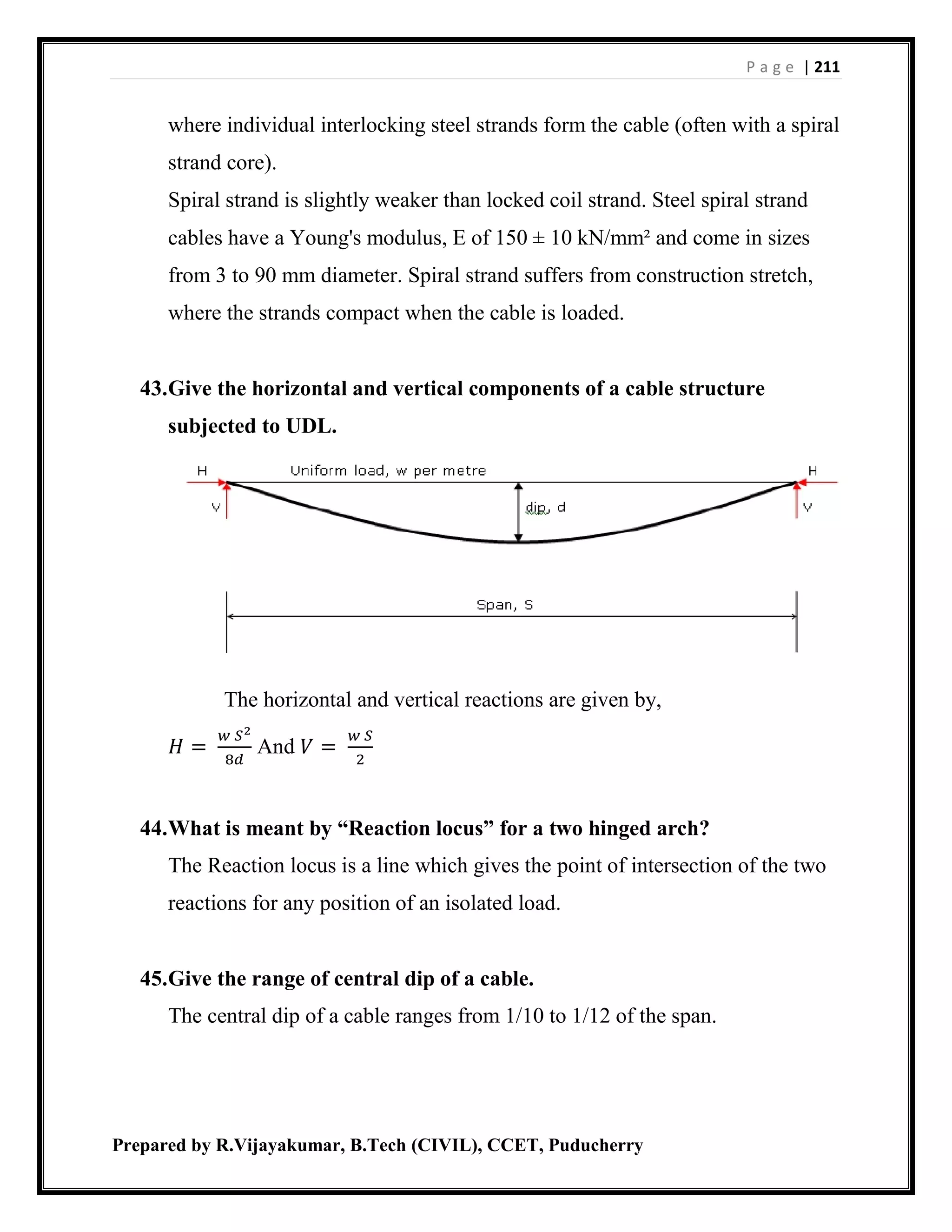 P a g e | 211
Prepared by R.Vijayakumar, B.Tech (CIVIL), CCET, Puducherry
where individual interlocking steel strands form the cable (often with a spiral
strand core).
Spiral strand is slightly weaker than locked coil strand. Steel spiral strand
cables have a Young's modulus, E of 150 ± 10 kN/mm² and come in sizes
from 3 to 90 mm diameter. Spiral strand suffers from construction stretch,
where the strands compact when the cable is loaded.
43.Give the horizontal and vertical components of a cable structure
subjected to UDL.
The horizontal and vertical reactions are given by,
𝐻 =
𝑤 𝑆2
8𝑑
And 𝑉 =
𝑤 𝑆
2
44.What is meant by “Reaction locus” for a two hinged arch?
The Reaction locus is a line which gives the point of intersection of the two
reactions for any position of an isolated load.
45.Give the range of central dip of a cable.
The central dip of a cable ranges from 1/10 to 1/12 of the span.
 
