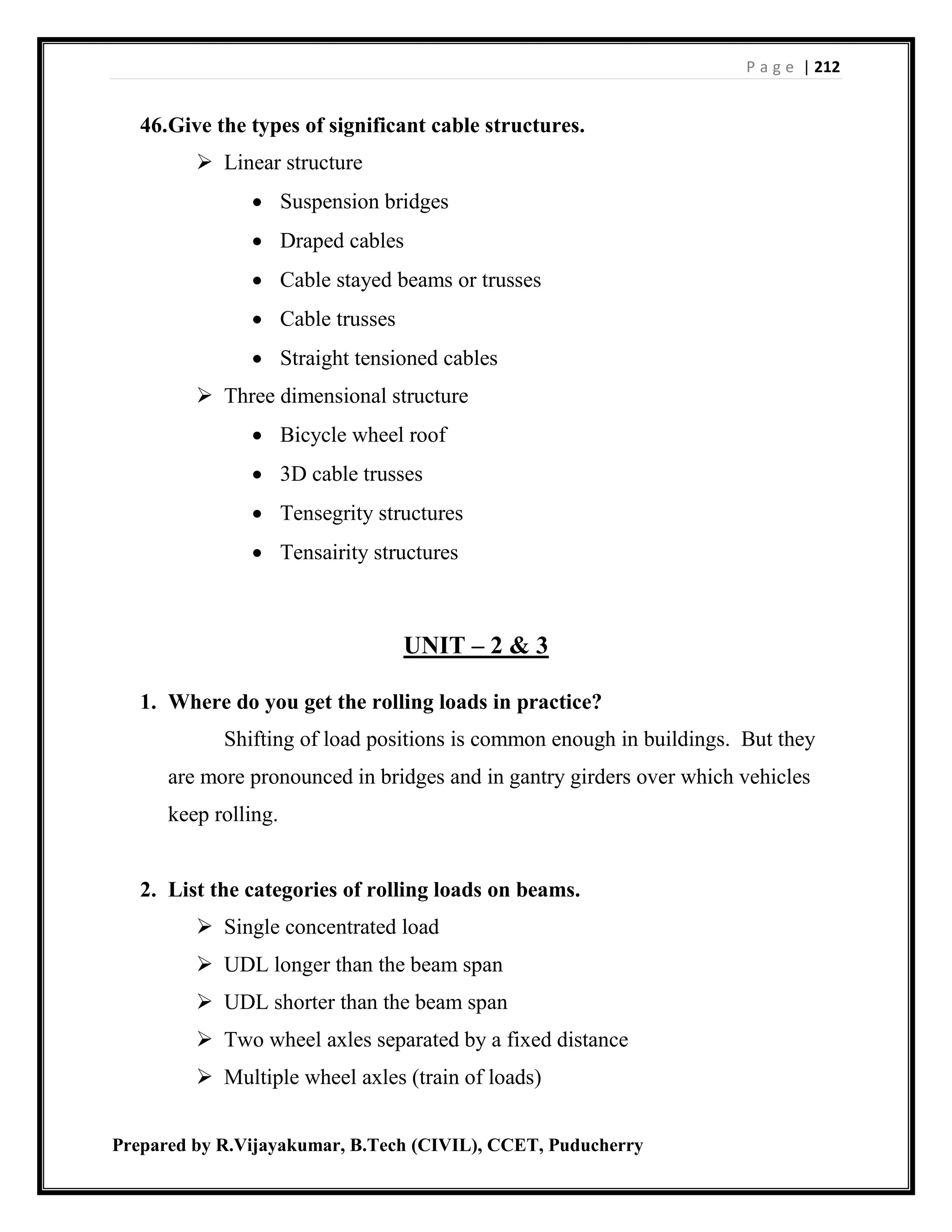 P a g e | 212
Prepared by R.Vijayakumar, B.Tech (CIVIL), CCET, Puducherry
46.Give the types of significant cable structures.
 Linear structure
 Suspension bridges
 Draped cables
 Cable stayed beams or trusses
 Cable trusses
 Straight tensioned cables
 Three dimensional structure
 Bicycle wheel roof
 3D cable trusses
 Tensegrity structures
 Tensairity structures
UNIT – 2 & 3
1. Where do you get the rolling loads in practice?
Shifting of load positions is common enough in buildings. But they
are more pronounced in bridges and in gantry girders over which vehicles
keep rolling.
2. List the categories of rolling loads on beams.
 Single concentrated load
 UDL longer than the beam span
 UDL shorter than the beam span
 Two wheel axles separated by a fixed distance
 Multiple wheel axles (train of loads)
 