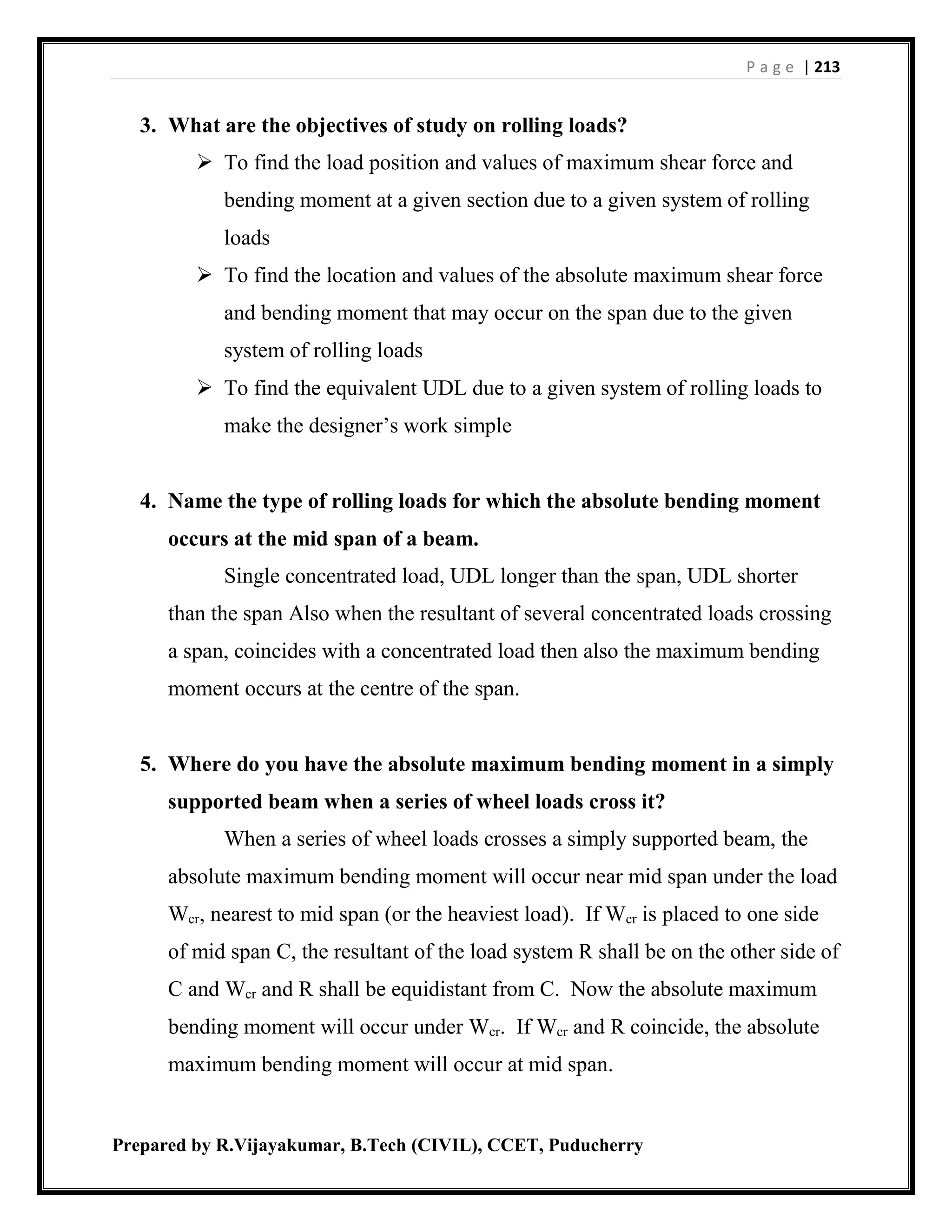 P a g e | 213
Prepared by R.Vijayakumar, B.Tech (CIVIL), CCET, Puducherry
3. What are the objectives of study on rolling loads?
 To find the load position and values of maximum shear force and
bending moment at a given section due to a given system of rolling
loads
 To find the location and values of the absolute maximum shear force
and bending moment that may occur on the span due to the given
system of rolling loads
 To find the equivalent UDL due to a given system of rolling loads to
make the designer’s work simple
4. Name the type of rolling loads for which the absolute bending moment
occurs at the mid span of a beam.
Single concentrated load, UDL longer than the span, UDL shorter
than the span Also when the resultant of several concentrated loads crossing
a span, coincides with a concentrated load then also the maximum bending
moment occurs at the centre of the span.
5. Where do you have the absolute maximum bending moment in a simply
supported beam when a series of wheel loads cross it?
When a series of wheel loads crosses a simply supported beam, the
absolute maximum bending moment will occur near mid span under the load
Wcr, nearest to mid span (or the heaviest load). If Wcr is placed to one side
of mid span C, the resultant of the load system R shall be on the other side of
C and Wcr and R shall be equidistant from C. Now the absolute maximum
bending moment will occur under Wcr. If Wcr and R coincide, the absolute
maximum bending moment will occur at mid span.
 