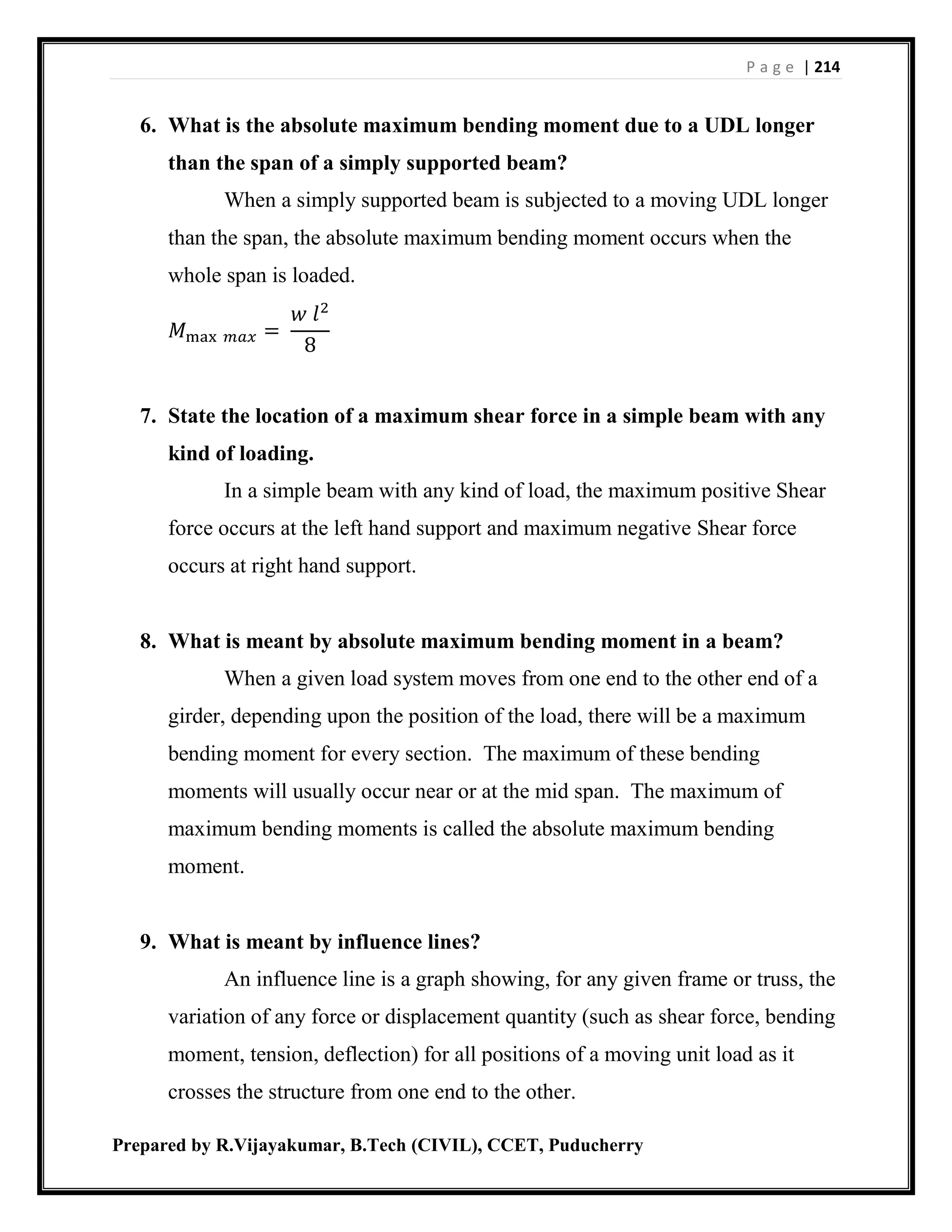P a g e | 214
Prepared by R.Vijayakumar, B.Tech (CIVIL), CCET, Puducherry
6. What is the absolute maximum bending moment due to a UDL longer
than the span of a simply supported beam?
When a simply supported beam is subjected to a moving UDL longer
than the span, the absolute maximum bending moment occurs when the
whole span is loaded.
𝑀max 𝑚𝑎𝑥 =
𝑤 𝑙2
8
7. State the location of a maximum shear force in a simple beam with any
kind of loading.
In a simple beam with any kind of load, the maximum positive Shear
force occurs at the left hand support and maximum negative Shear force
occurs at right hand support.
8. What is meant by absolute maximum bending moment in a beam?
When a given load system moves from one end to the other end of a
girder, depending upon the position of the load, there will be a maximum
bending moment for every section. The maximum of these bending
moments will usually occur near or at the mid span. The maximum of
maximum bending moments is called the absolute maximum bending
moment.
9. What is meant by influence lines?
An influence line is a graph showing, for any given frame or truss, the
variation of any force or displacement quantity (such as shear force, bending
moment, tension, deflection) for all positions of a moving unit load as it
crosses the structure from one end to the other.
 
