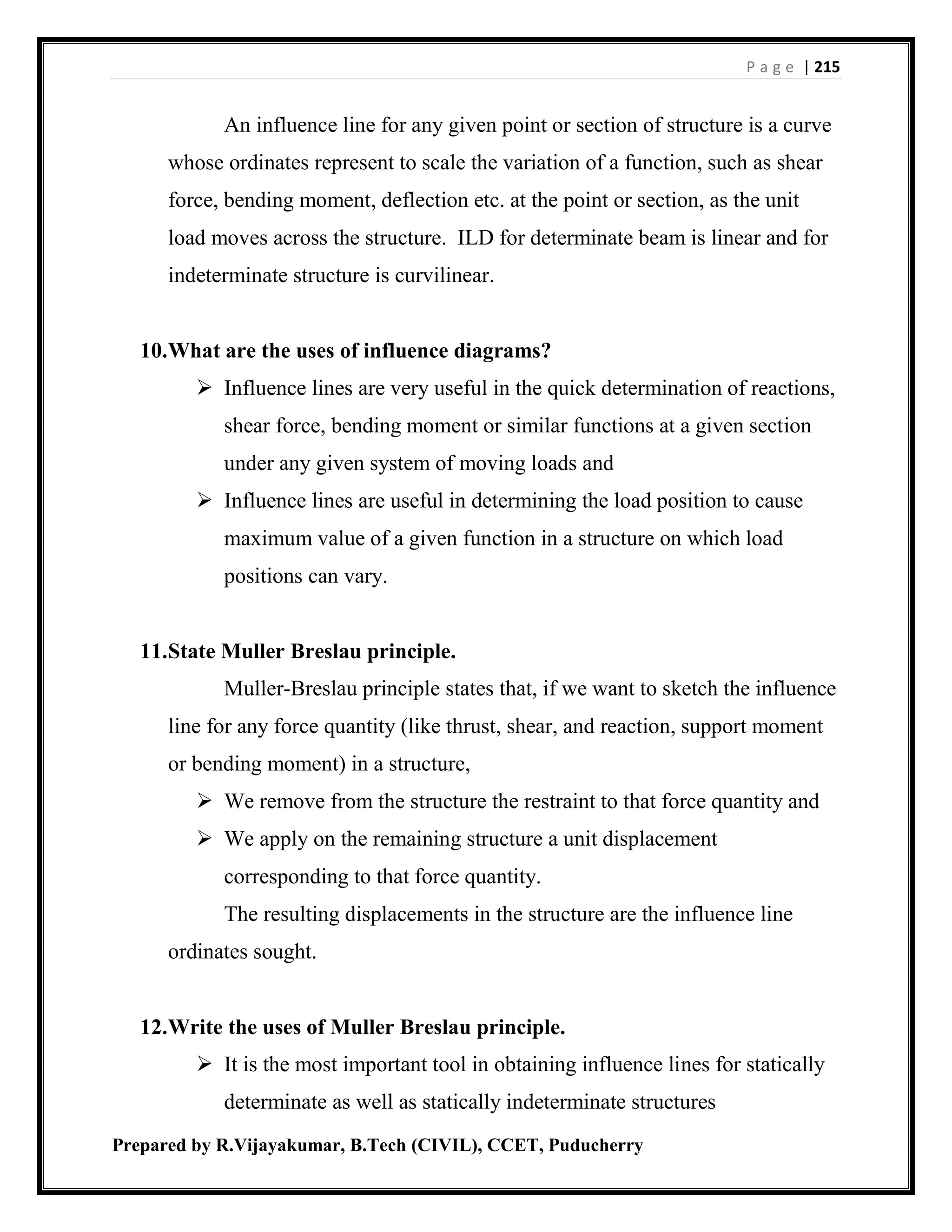 P a g e | 215
Prepared by R.Vijayakumar, B.Tech (CIVIL), CCET, Puducherry
An influence line for any given point or section of structure is a curve
whose ordinates represent to scale the variation of a function, such as shear
force, bending moment, deflection etc. at the point or section, as the unit
load moves across the structure. ILD for determinate beam is linear and for
indeterminate structure is curvilinear.
10.What are the uses of influence diagrams?
 Influence lines are very useful in the quick determination of reactions,
shear force, bending moment or similar functions at a given section
under any given system of moving loads and
 Influence lines are useful in determining the load position to cause
maximum value of a given function in a structure on which load
positions can vary.
11.State Muller Breslau principle.
Muller-Breslau principle states that, if we want to sketch the influence
line for any force quantity (like thrust, shear, and reaction, support moment
or bending moment) in a structure,
 We remove from the structure the restraint to that force quantity and
 We apply on the remaining structure a unit displacement
corresponding to that force quantity.
The resulting displacements in the structure are the influence line
ordinates sought.
12.Write the uses of Muller Breslau principle.
 It is the most important tool in obtaining influence lines for statically
determinate as well as statically indeterminate structures
 