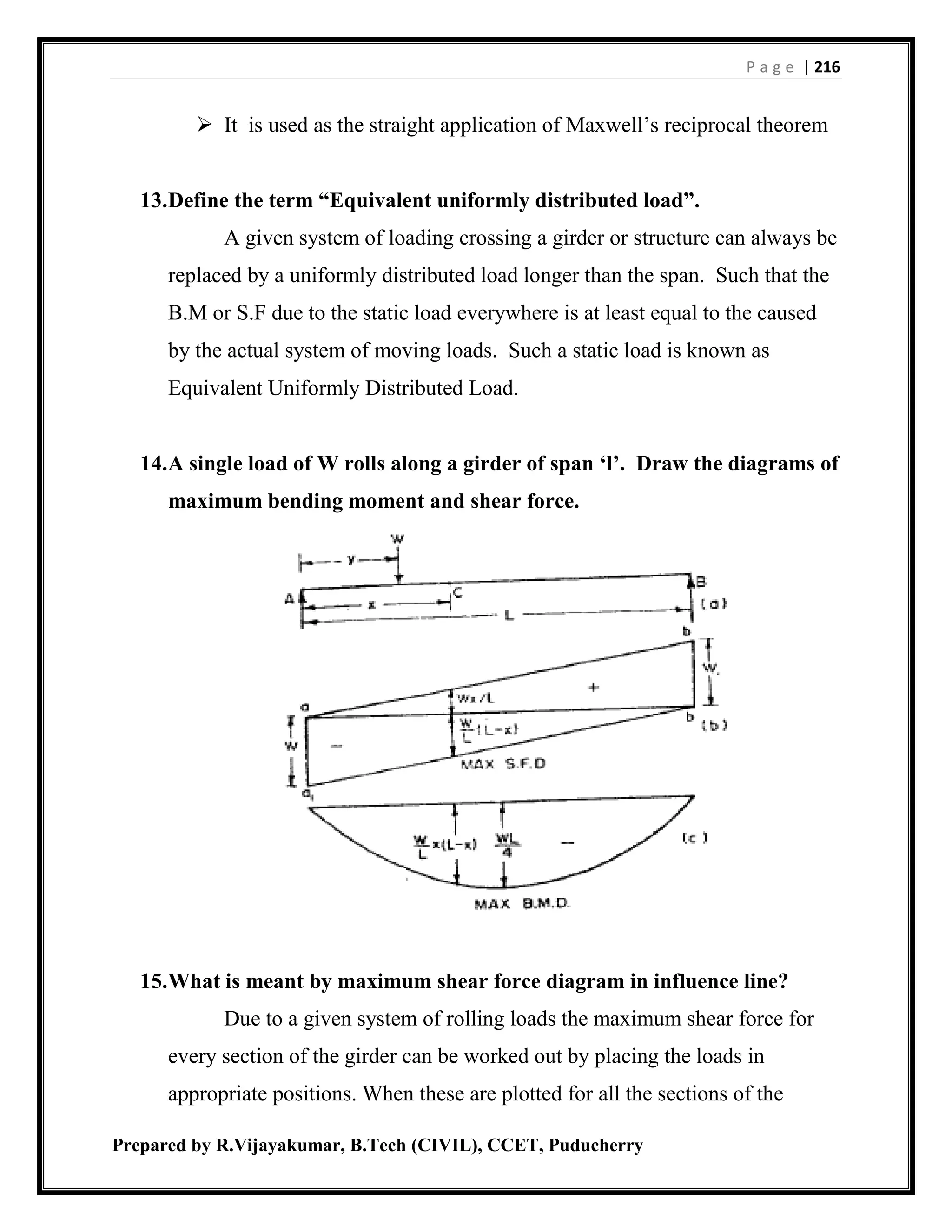 P a g e | 216
Prepared by R.Vijayakumar, B.Tech (CIVIL), CCET, Puducherry
 It is used as the straight application of Maxwell’s reciprocal theorem
13.Define the term “Equivalent uniformly distributed load”.
A given system of loading crossing a girder or structure can always be
replaced by a uniformly distributed load longer than the span. Such that the
B.M or S.F due to the static load everywhere is at least equal to the caused
by the actual system of moving loads. Such a static load is known as
Equivalent Uniformly Distributed Load.
14.A single load of W rolls along a girder of span ‘l’. Draw the diagrams of
maximum bending moment and shear force.
15.What is meant by maximum shear force diagram in influence line?
Due to a given system of rolling loads the maximum shear force for
every section of the girder can be worked out by placing the loads in
appropriate positions. When these are plotted for all the sections of the
 