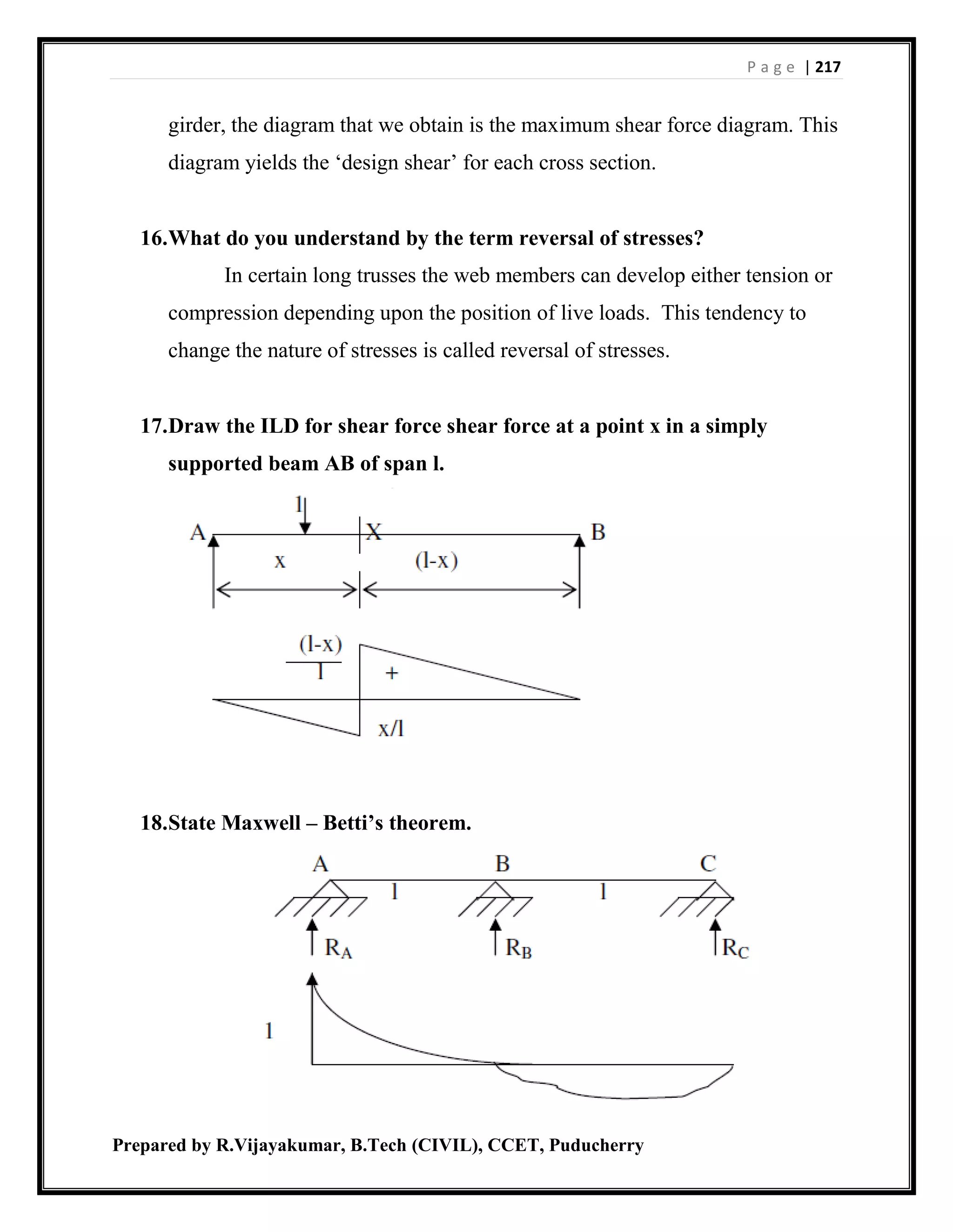 P a g e | 217
Prepared by R.Vijayakumar, B.Tech (CIVIL), CCET, Puducherry
girder, the diagram that we obtain is the maximum shear force diagram. This
diagram yields the ‘design shear’ for each cross section.
16.What do you understand by the term reversal of stresses?
In certain long trusses the web members can develop either tension or
compression depending upon the position of live loads. This tendency to
change the nature of stresses is called reversal of stresses.
17.Draw the ILD for shear force shear force at a point x in a simply
supported beam AB of span l.
18.State Maxwell – Betti’s theorem.
 