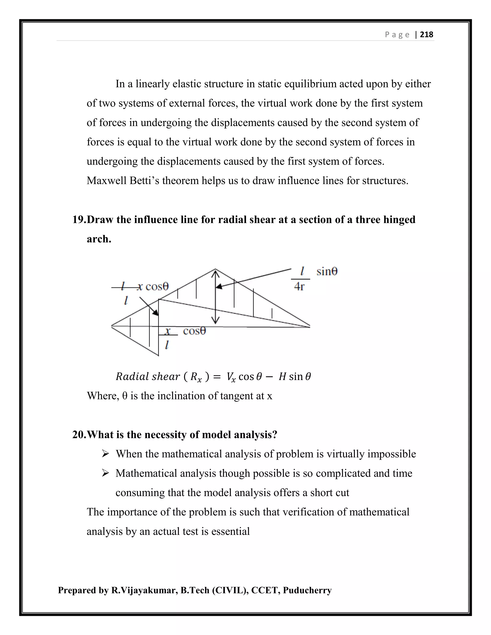 P a g e | 218
Prepared by R.Vijayakumar, B.Tech (CIVIL), CCET, Puducherry
In a linearly elastic structure in static equilibrium acted upon by either
of two systems of external forces, the virtual work done by the first system
of forces in undergoing the displacements caused by the second system of
forces is equal to the virtual work done by the second system of forces in
undergoing the displacements caused by the first system of forces.
Maxwell Betti’s theorem helps us to draw influence lines for structures.
19.Draw the influence line for radial shear at a section of a three hinged
arch.
𝑅𝑎𝑑𝑖𝑎𝑙 𝑠ℎ𝑒𝑎𝑟 ( 𝑅 𝑥 ) = 𝑉𝑥 cos 𝜃 − 𝐻 sin 𝜃
Where, θ is the inclination of tangent at x
20.What is the necessity of model analysis?
 When the mathematical analysis of problem is virtually impossible
 Mathematical analysis though possible is so complicated and time
consuming that the model analysis offers a short cut
The importance of the problem is such that verification of mathematical
analysis by an actual test is essential
 
