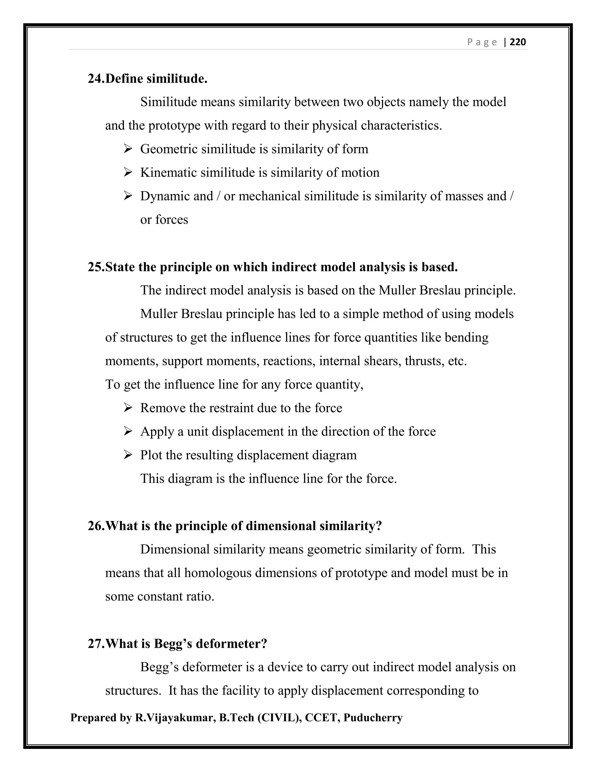 P a g e | 220
Prepared by R.Vijayakumar, B.Tech (CIVIL), CCET, Puducherry
24.Define similitude.
Similitude means similarity between two objects namely the model
and the prototype with regard to their physical characteristics.
 Geometric similitude is similarity of form
 Kinematic similitude is similarity of motion
 Dynamic and / or mechanical similitude is similarity of masses and /
or forces
25.State the principle on which indirect model analysis is based.
The indirect model analysis is based on the Muller Breslau principle.
Muller Breslau principle has led to a simple method of using models
of structures to get the influence lines for force quantities like bending
moments, support moments, reactions, internal shears, thrusts, etc.
To get the influence line for any force quantity,
 Remove the restraint due to the force
 Apply a unit displacement in the direction of the force
 Plot the resulting displacement diagram
This diagram is the influence line for the force.
26.What is the principle of dimensional similarity?
Dimensional similarity means geometric similarity of form. This
means that all homologous dimensions of prototype and model must be in
some constant ratio.
27.What is Begg’s deformeter?
Begg’s deformeter is a device to carry out indirect model analysis on
structures. It has the facility to apply displacement corresponding to
 