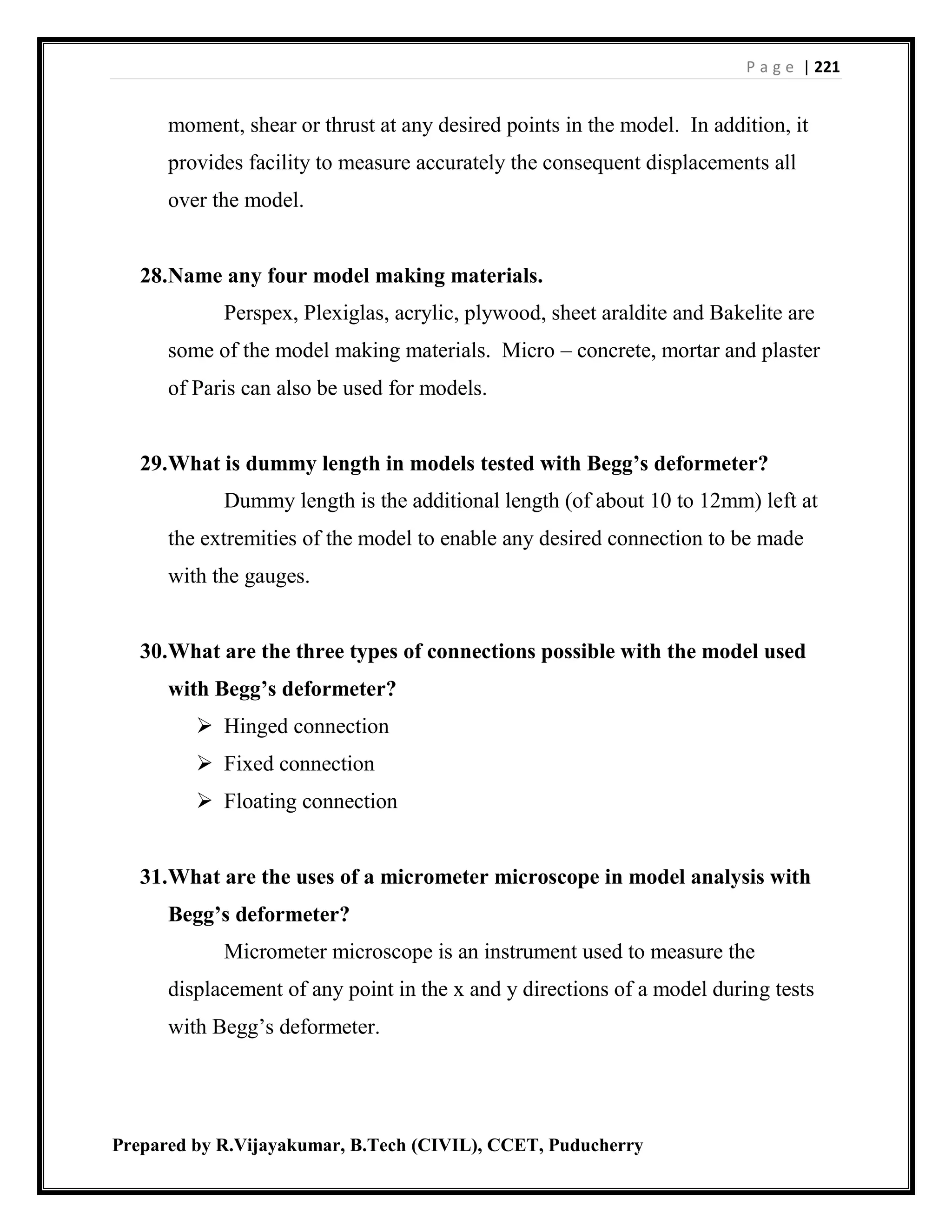 P a g e | 221
Prepared by R.Vijayakumar, B.Tech (CIVIL), CCET, Puducherry
moment, shear or thrust at any desired points in the model. In addition, it
provides facility to measure accurately the consequent displacements all
over the model.
28.Name any four model making materials.
Perspex, Plexiglas, acrylic, plywood, sheet araldite and Bakelite are
some of the model making materials. Micro – concrete, mortar and plaster
of Paris can also be used for models.
29.What is dummy length in models tested with Begg’s deformeter?
Dummy length is the additional length (of about 10 to 12mm) left at
the extremities of the model to enable any desired connection to be made
with the gauges.
30.What are the three types of connections possible with the model used
with Begg’s deformeter?
 Hinged connection
 Fixed connection
 Floating connection
31.What are the uses of a micrometer microscope in model analysis with
Begg’s deformeter?
Micrometer microscope is an instrument used to measure the
displacement of any point in the x and y directions of a model during tests
with Begg’s deformeter.
 