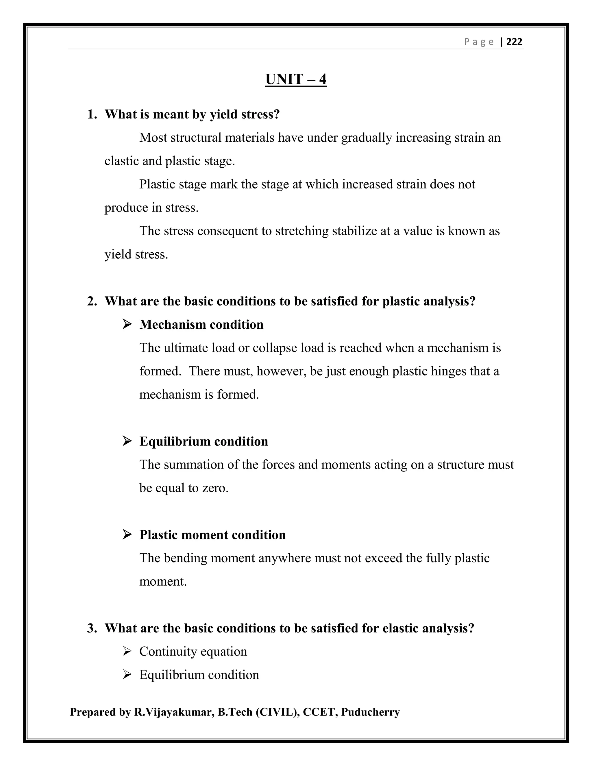 P a g e | 222
Prepared by R.Vijayakumar, B.Tech (CIVIL), CCET, Puducherry
UNIT – 4
1. What is meant by yield stress?
Most structural materials have under gradually increasing strain an
elastic and plastic stage.
Plastic stage mark the stage at which increased strain does not
produce in stress.
The stress consequent to stretching stabilize at a value is known as
yield stress.
2. What are the basic conditions to be satisfied for plastic analysis?
 Mechanism condition
The ultimate load or collapse load is reached when a mechanism is
formed. There must, however, be just enough plastic hinges that a
mechanism is formed.
 Equilibrium condition
The summation of the forces and moments acting on a structure must
be equal to zero.
 Plastic moment condition
The bending moment anywhere must not exceed the fully plastic
moment.
3. What are the basic conditions to be satisfied for elastic analysis?
 Continuity equation
 Equilibrium condition
 