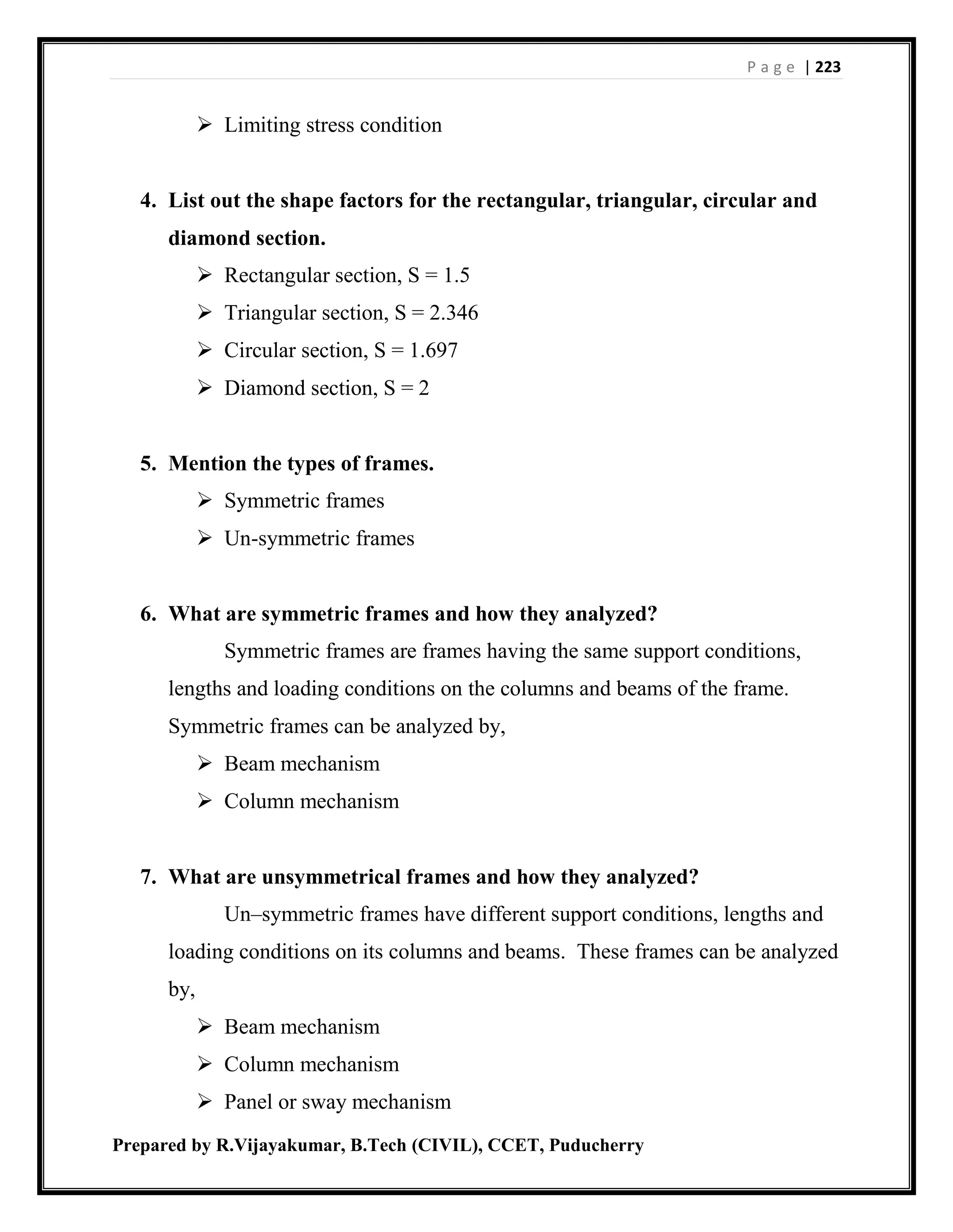 P a g e | 223
Prepared by R.Vijayakumar, B.Tech (CIVIL), CCET, Puducherry
 Limiting stress condition
4. List out the shape factors for the rectangular, triangular, circular and
diamond section.
 Rectangular section, S = 1.5
 Triangular section, S = 2.346
 Circular section, S = 1.697
 Diamond section, S = 2
5. Mention the types of frames.
 Symmetric frames
 Un-symmetric frames
6. What are symmetric frames and how they analyzed?
Symmetric frames are frames having the same support conditions,
lengths and loading conditions on the columns and beams of the frame.
Symmetric frames can be analyzed by,
 Beam mechanism
 Column mechanism
7. What are unsymmetrical frames and how they analyzed?
Un–symmetric frames have different support conditions, lengths and
loading conditions on its columns and beams. These frames can be analyzed
by,
 Beam mechanism
 Column mechanism
 Panel or sway mechanism
 