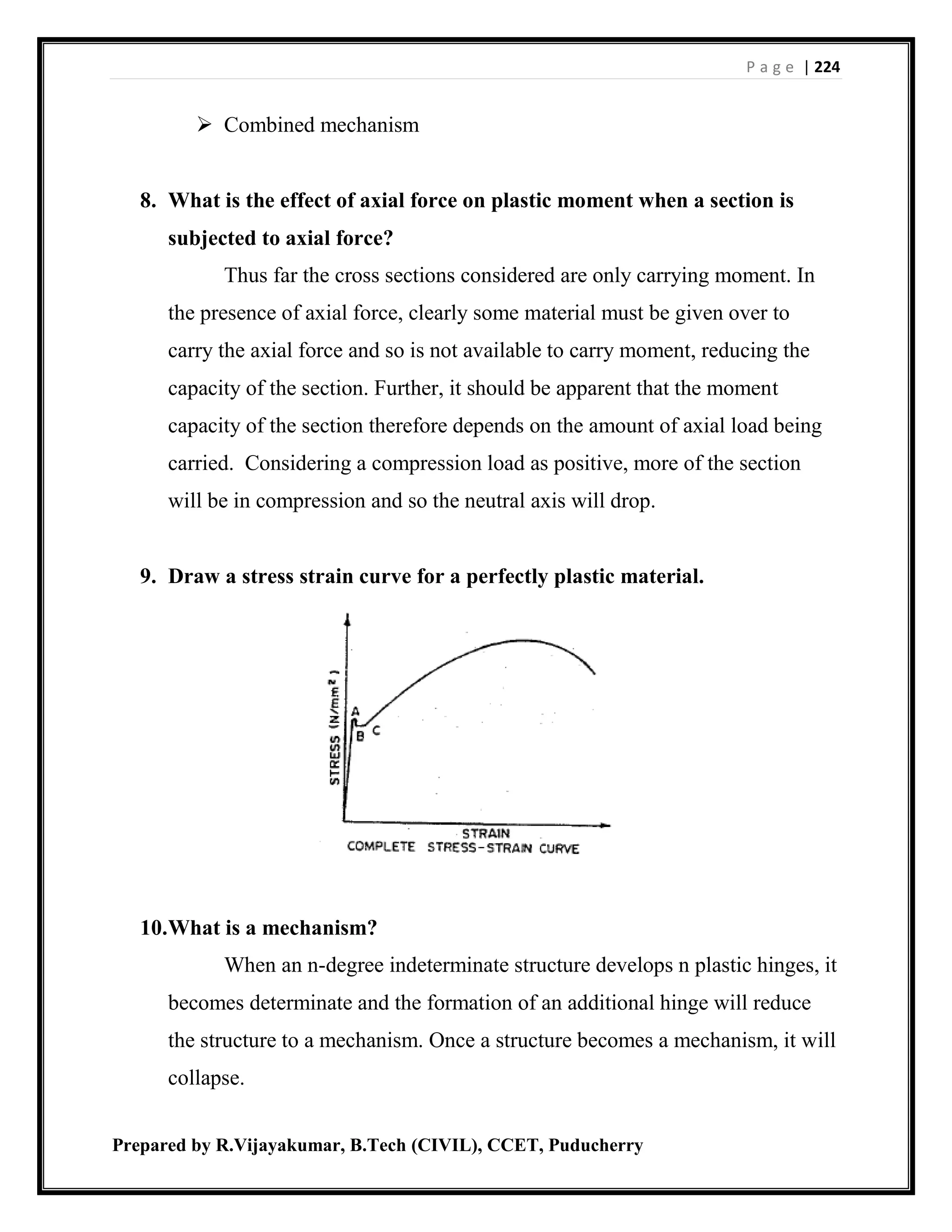 P a g e | 224
Prepared by R.Vijayakumar, B.Tech (CIVIL), CCET, Puducherry
 Combined mechanism
8. What is the effect of axial force on plastic moment when a section is
subjected to axial force?
Thus far the cross sections considered are only carrying moment. In
the presence of axial force, clearly some material must be given over to
carry the axial force and so is not available to carry moment, reducing the
capacity of the section. Further, it should be apparent that the moment
capacity of the section therefore depends on the amount of axial load being
carried. Considering a compression load as positive, more of the section
will be in compression and so the neutral axis will drop.
9. Draw a stress strain curve for a perfectly plastic material.
10.What is a mechanism?
When an n-degree indeterminate structure develops n plastic hinges, it
becomes determinate and the formation of an additional hinge will reduce
the structure to a mechanism. Once a structure becomes a mechanism, it will
collapse.
 
