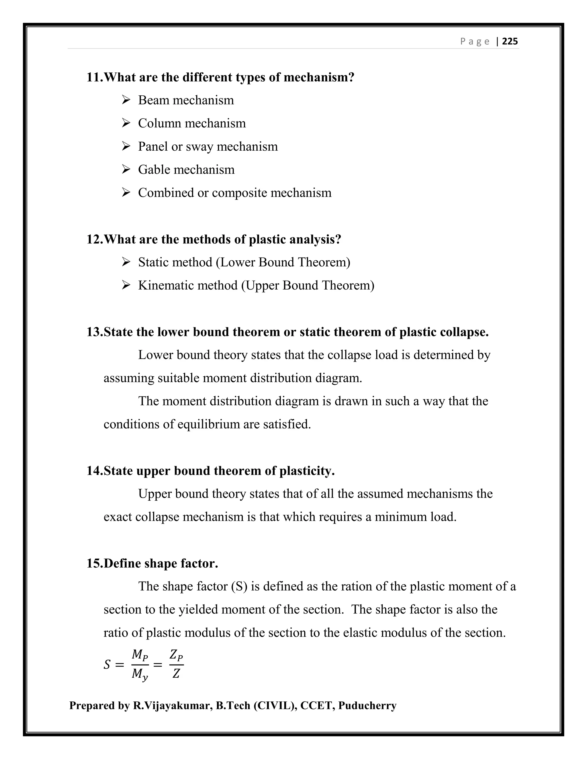 P a g e | 225
Prepared by R.Vijayakumar, B.Tech (CIVIL), CCET, Puducherry
11.What are the different types of mechanism?
 Beam mechanism
 Column mechanism
 Panel or sway mechanism
 Gable mechanism
 Combined or composite mechanism
12.What are the methods of plastic analysis?
 Static method (Lower Bound Theorem)
 Kinematic method (Upper Bound Theorem)
13.State the lower bound theorem or static theorem of plastic collapse.
Lower bound theory states that the collapse load is determined by
assuming suitable moment distribution diagram.
The moment distribution diagram is drawn in such a way that the
conditions of equilibrium are satisfied.
14.State upper bound theorem of plasticity.
Upper bound theory states that of all the assumed mechanisms the
exact collapse mechanism is that which requires a minimum load.
15.Define shape factor.
The shape factor (S) is defined as the ration of the plastic moment of a
section to the yielded moment of the section. The shape factor is also the
ratio of plastic modulus of the section to the elastic modulus of the section.
𝑆 =
𝑀 𝑃
𝑀 𝑦
=
𝑍 𝑃
𝑍
 