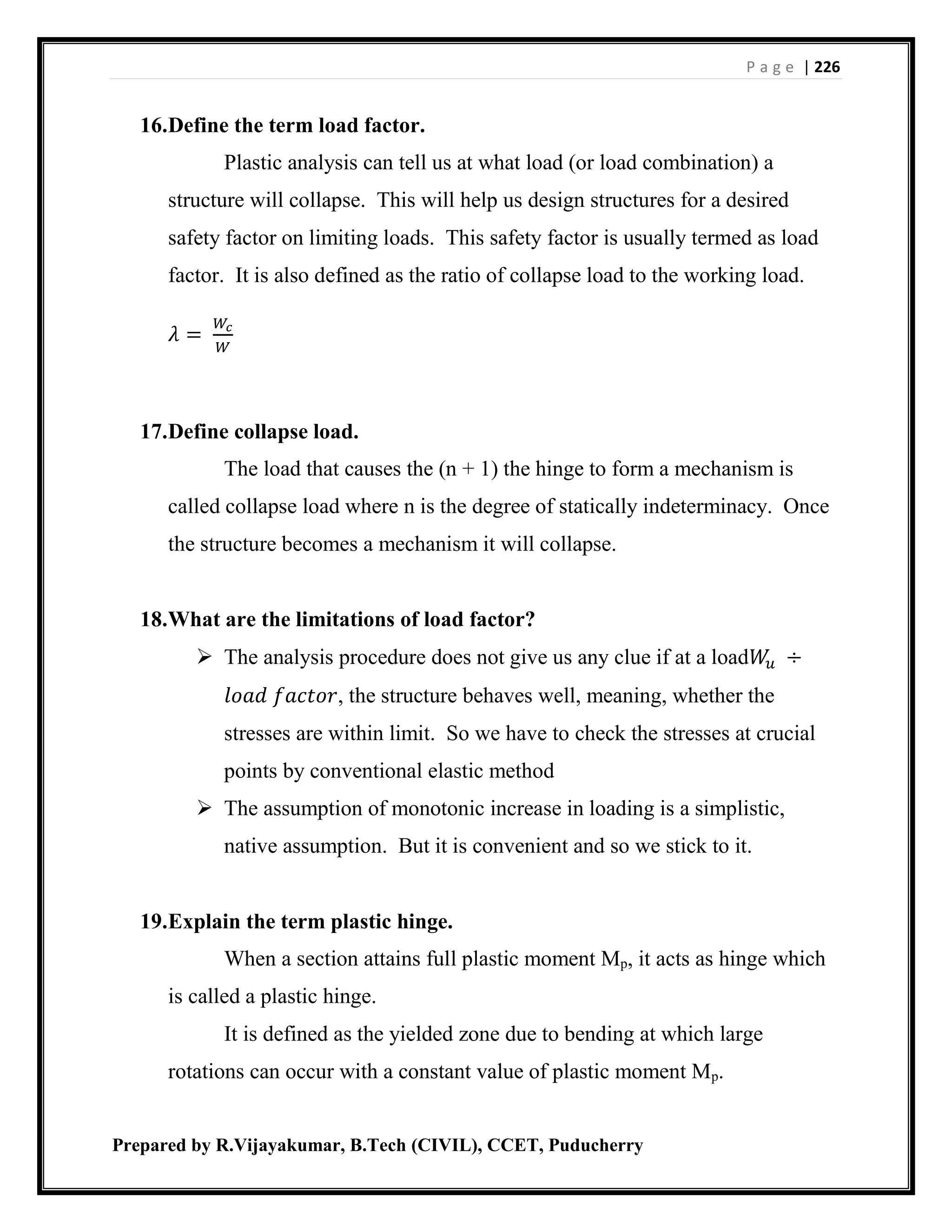 P a g e | 226
Prepared by R.Vijayakumar, B.Tech (CIVIL), CCET, Puducherry
16.Define the term load factor.
Plastic analysis can tell us at what load (or load combination) a
structure will collapse. This will help us design structures for a desired
safety factor on limiting loads. This safety factor is usually termed as load
factor. It is also defined as the ratio of collapse load to the working load.
𝜆 =
𝑊𝑐
𝑊
17.Define collapse load.
The load that causes the (n + 1) the hinge to form a mechanism is
called collapse load where n is the degree of statically indeterminacy. Once
the structure becomes a mechanism it will collapse.
18.What are the limitations of load factor?
 The analysis procedure does not give us any clue if at a load𝑊𝑢 ÷
𝑙𝑜𝑎𝑑 𝑓𝑎𝑐𝑡𝑜𝑟, the structure behaves well, meaning, whether the
stresses are within limit. So we have to check the stresses at crucial
points by conventional elastic method
 The assumption of monotonic increase in loading is a simplistic,
native assumption. But it is convenient and so we stick to it.
19.Explain the term plastic hinge.
When a section attains full plastic moment Mp, it acts as hinge which
is called a plastic hinge.
It is defined as the yielded zone due to bending at which large
rotations can occur with a constant value of plastic moment Mp.
 