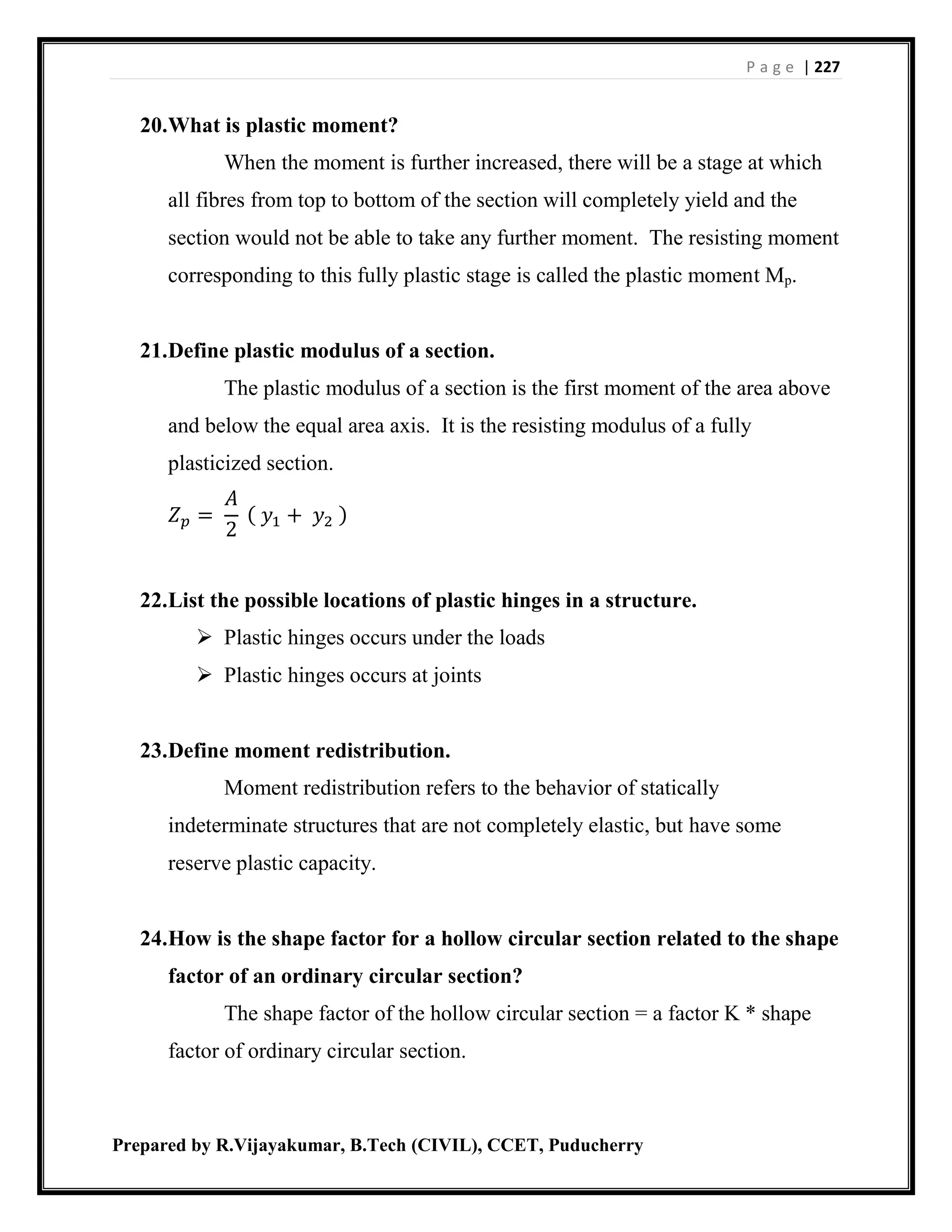 P a g e | 227
Prepared by R.Vijayakumar, B.Tech (CIVIL), CCET, Puducherry
20.What is plastic moment?
When the moment is further increased, there will be a stage at which
all fibres from top to bottom of the section will completely yield and the
section would not be able to take any further moment. The resisting moment
corresponding to this fully plastic stage is called the plastic moment Mp.
21.Define plastic modulus of a section.
The plastic modulus of a section is the first moment of the area above
and below the equal area axis. It is the resisting modulus of a fully
plasticized section.
𝑍 𝑝 =
𝐴
2
( 𝑦1 + 𝑦2 )
22.List the possible locations of plastic hinges in a structure.
 Plastic hinges occurs under the loads
 Plastic hinges occurs at joints
23.Define moment redistribution.
Moment redistribution refers to the behavior of statically
indeterminate structures that are not completely elastic, but have some
reserve plastic capacity.
24.How is the shape factor for a hollow circular section related to the shape
factor of an ordinary circular section?
The shape factor of the hollow circular section = a factor K * shape
factor of ordinary circular section.
 